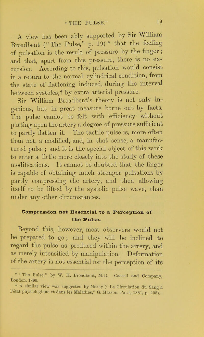 A view has been ably supported by Sir William Broadbent (The Pulse, p. 19)* that the feeling of pulsation is the result of pressure by the finger ; and that, apart from this pressure, there is no ex- cursion. According to this, pulsation would consist in a return to the normal cylindrical condition, from the state of flattening induced, during the interval between systoles,! by extra arterial pressure. Sir William Broadbent's theory is not only in- genious, but in great measure borne out by facts. The pulse cannot be felt with efficiency without putting upon the artery a degree of pressure sufficient to partly flatten it. The tactile pulse is, more often than not, a modified, and, in that sense, a manufac- tured pulse ; and it is the special object of this work to enter a little more closely into the study of these modifications. It cannot be doubted that the finger is capable of obtaining much stronger pulsations by partly compressing the artery, and then allowing itself to be lifted by the systolic pulse wave, than under any other circumstances. Compression not Essential to a Perception of the Pulse. Beyond this, however, most observers would not be prepared to go ; and they will be inclined to regard the pulse as produced within the artery, and as merely intensified by manipulation. Deformation of the artery is not essential for the perception of its * The Pulse, by W. H. Broadbent, M.D. Cassell and Company, London, 1890- t A similar view was suggested by Marey ( La Circulation du Sang a l'etat pbysiologique et dans les Maladies, G. Masson, Paris, 1881, p. 205).