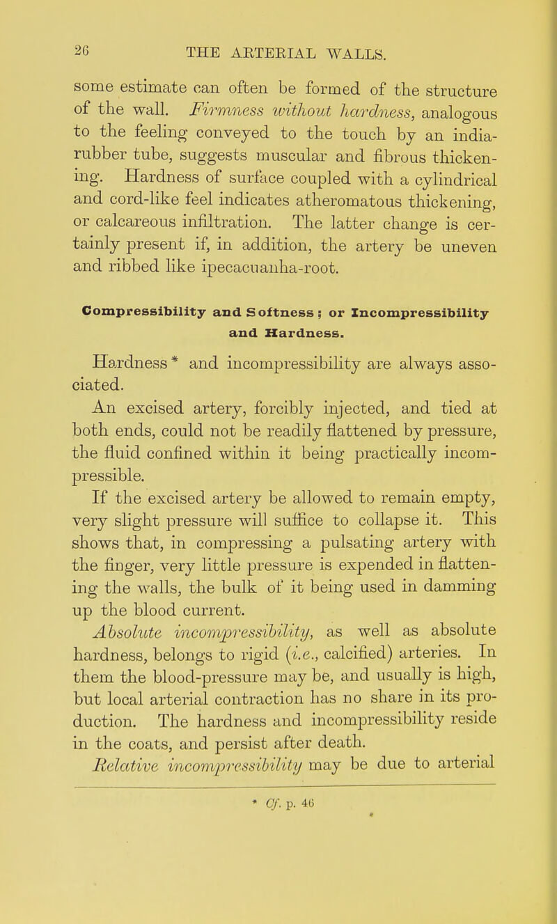 some estimate can often be formed of the structure of the wall. Firmness without hardness, analogous to the feeling conveyed to the touch by an india- rubber tube, suggests muscular and fibrous thicken- ing. Hardness of surface coupled with a cylindrical and cord-like feel indicates atheromatous thickening, or calcareous infiltration. The latter change is cer- tainly present if, in addition, the artery be uneven and ribbed like ipecacuanha-root. Compressibility and Softness; or Incompressibility and Hardness. Hardness * and incompressibility are always asso- ciated. An excised artery, forcibly injected, and tied at both ends, could not be readily flattened by pressure, the fluid confined within it being practically incom- pressible. If the excised artery be allowed to remain empty, very slight pressure will suffice to collapse it. This shows that, in compressing a pulsating artery with the finger, very little pressure is expended in flatten- ing the walls, the bulk of it being used in damming up the blood current. Absolute incompressibility, as well as absolute hardness, belongs to rigid (i.e., calcified) arteries. In them the blood-pressure may be, and usually is high, but local arterial contraction has no share in its pro- duction. The hardness and incompressibility reside in the coats, and persist after death. Relative incompressibility may be due to arterial * Of. p. 4G