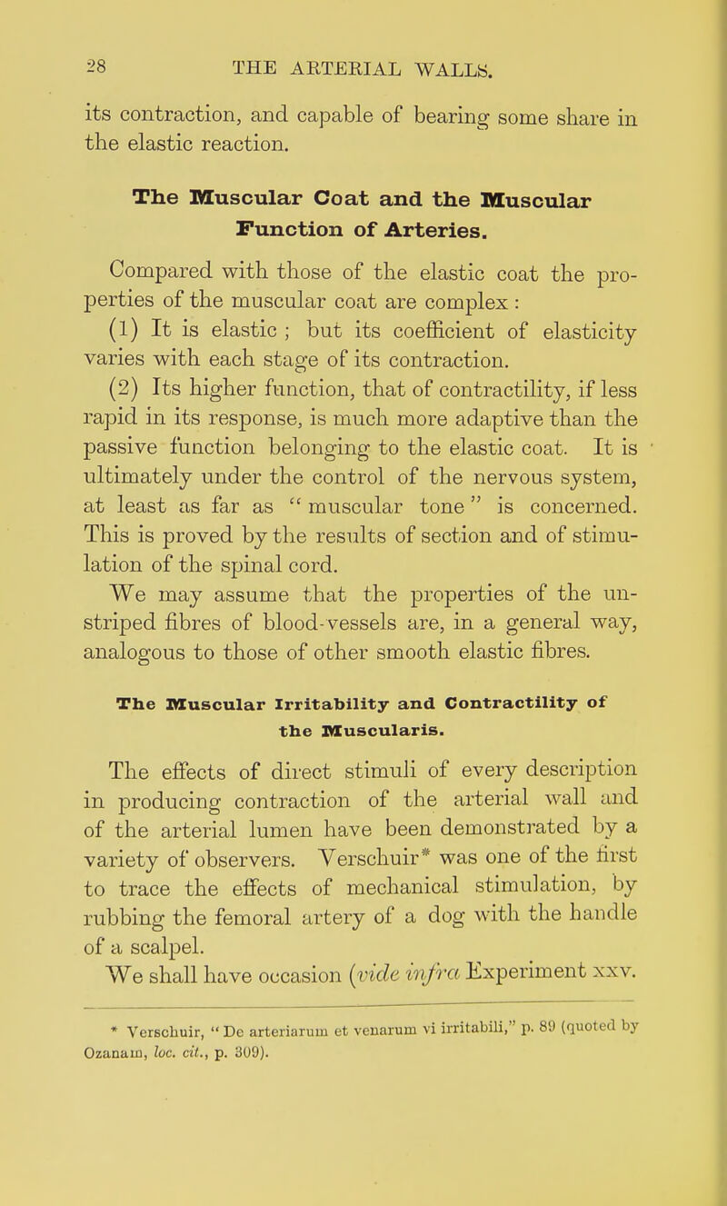 its contraction, and capable of bearing some share in the elastic reaction. The Muscular Coat and the Muscular Function of Arteries. Compared with those of the elastic coat the pro- perties of the muscular coat are complex : (1) It is elastic ; but its coefficient of elasticity varies with each stage of its contraction. (2) Its higher function, that of contractility, if less rapid in its response, is much more adaptive than the passive function belonging to the elastic coat. It is ultimately under the control of the nervous system, at least as far as  muscular tone is concerned. This is proved by the results of section and of stimu- lation of the spinal cord. We may assume that the properties of the un- striped fibres of blood-vessels are, in a general way, analogous to those of other smooth elastic fibres. The Muscular Irritability and Contractility of the Muscularis. The effects of direct stimuli of every description in producing contraction of the arterial wall and of the arterial lumen have been demonstrated by a variety of observers. Verschuir* was one of the first to trace the effects of mechanical stimulation, by rubbing the femoral artery of a dog with the handle of a scalpel. We shall have occasion (vide infra Experiment xxv. * Verschuir,  De arteriarurn et venarum vi irritabili, p. 89 (quoted by Ozanain, he. cit., p. 309).
