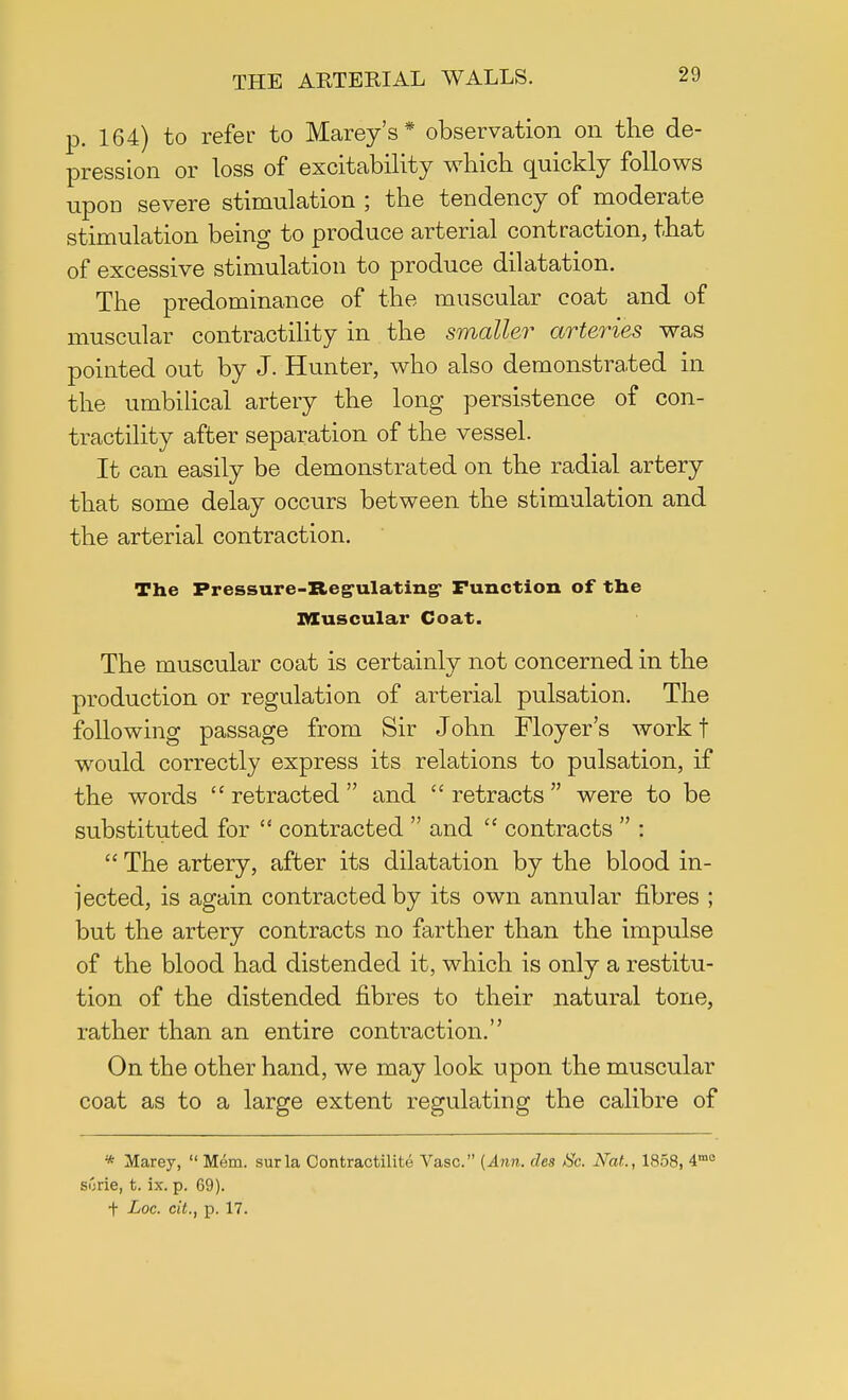 p. 164) to refer to Marey's * observation on the de- pression or loss of excitability which quickly follows upon severe stimulation ; the tendency of moderate stimulation being to produce arterial contraction, that of excessive stimulation to produce dilatation. The predominance of the muscular coat and of muscular contractility in the smaller arteries was pointed out by J. Hunter, who also demonstrated in the umbilical artery the long persistence of con- tractility after separation of the vessel. It can easily be demonstrated on the radial artery that some delay occurs between the stimulation and the arterial contraction. The Pressure-Regulating- Function of tbe muscular Coat. The muscular coat is certainly not concerned in the production or regulation of arterial pulsation. The following passage from Sir John Floyer's work f would correctly express its relations to pulsation, if the words  retracted  and  retracts  were to be substituted for  contracted  and  contracts  :  The artery, after its dilatation by the blood in- jected, is again contracted by its own annular fibres ; but the artery contracts no farther than the impulse of the blood had distended it, which is only a restitu- tion of the distended fibres to their natural tone, rather than an entire contraction. On the other hand, we may look upon the muscular coat as to a large extent regulating the calibre of * Marey,  Mem. surla Contractility Vase. [Ann. des Sc. Nat., 1858, 4mc siirie, t. ix. p. 69). f Loc. cit., p. 17.