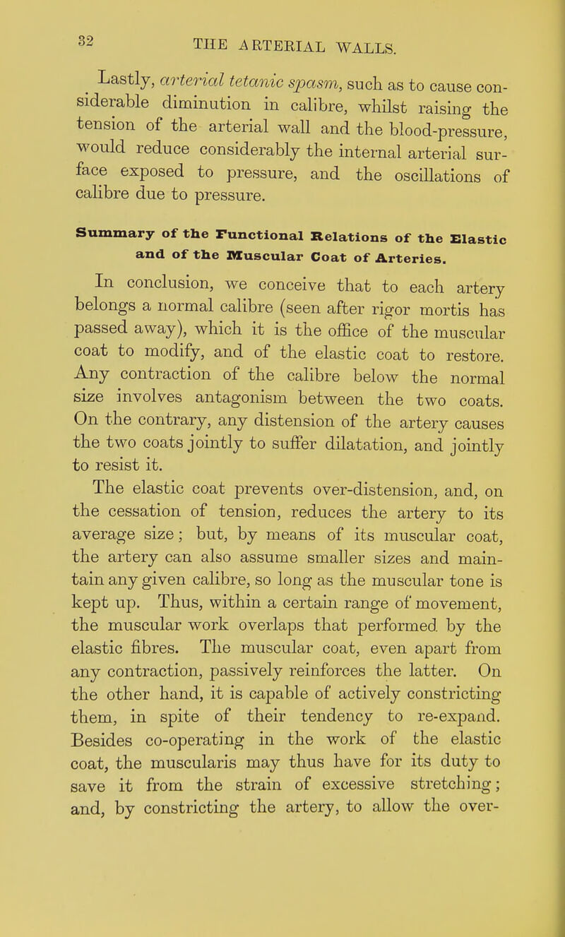 ^ Lastly, arterial tetanic spasm, such as to cause con- siderable diminution in calibre, whilst raising the tension of the arterial wall and the blood-pressure, would reduce considerably the internal arterial sur- face exposed to pressure, and the oscillations of calibre due to pressure. Summary of the Functional Relations of the Elastic and of the Muscular Coat of Arteries. In conclusion, we conceive that to each artery belongs a normal calibre (seen after rigor mortis has passed away), which it is the office of the muscular coat to modify, and of the elastic coat to restore. Any contraction of the calibre below the normal size involves antagonism between the two coats. On the contrary, any distension of the artery causes the two coats jointly to suffer dilatation, and jointly to resist it. The elastic coat prevents over-distension, and, on the cessation of tension, reduces the artery to its average size; but, by means of its muscular coat, the artery can also assume smaller sizes and main- tain any given calibre, so long as the muscular tone is kept up. Thus, within a certain range of movement, the muscular work overlaps that performed by the elastic fibres. The muscular coat, even apart from any contraction, passively reinforces the latter. On the other hand, it is capable of actively constricting them, in spite of their tendency to re-expand. Besides co-operating in the work of the elastic coat, the muscularis may thus have for its duty to save it from the strain of excessive stretching; and, by constricting the artery, to allow the over-