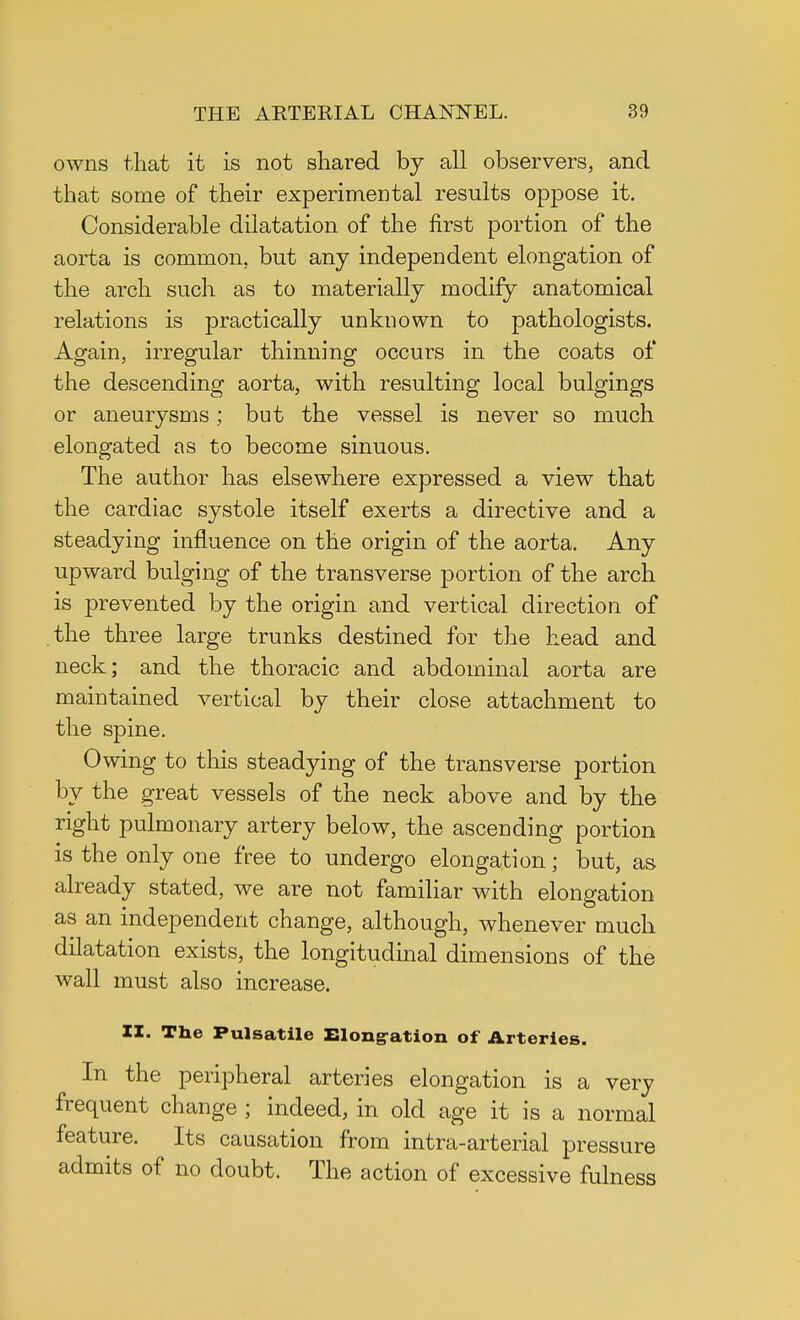 owns that it is not shared by all observers, and that some of their experimental results oppose it. Considerable dilatation of the first portion of the aorta is common, but any independent elongation of the arch such as to materially modify anatomical relations is practically unknown to pathologists. Again, irregular thinning occurs in the coats of the descending aorta, with resulting local bulgings or aneurysms; but the vessel is never so much elongated as to become sinuous. The author has elsewhere expressed a view that the cardiac systole itself exerts a directive and a steadying influence on the origin of the aorta. Any upward bulging of the transverse portion of the arch is prevented by the origin and vertical direction of the three large trunks destined for the head and neck; and the thoracic and abdominal aorta are maintained vertical by their close attachment to the spine. Owing to this steadying of the transverse portion by the great vessels of the neck above and by the right pulmonary artery below, the ascending portion is the only one free to undergo elongation; but, as already stated, we are not familiar with elongation as an independent change, although, whenever much dilatation exists, the longitudinal dimensions of the wall must also increase. II. The Pulsatile Elongation of Arteries. In the peripheral arteries elongation is a very frequent change ; indeed, in old age it is a normal feature. Its causation from intra-arterial pressure admits of no doubt. The action of excessive fulness