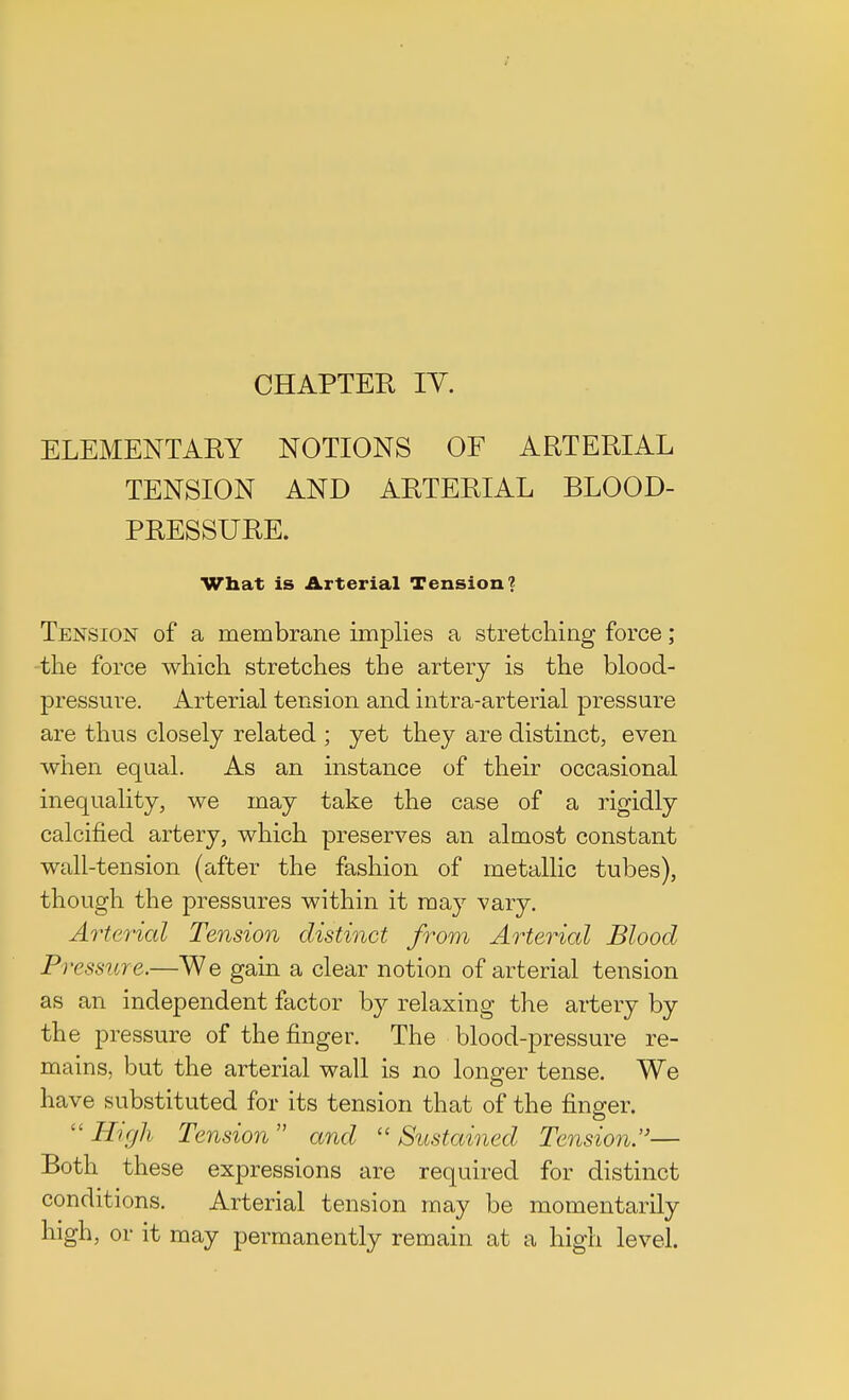 CHAPTER IV. ELEMENTARY NOTIONS OF ARTERIAL TENSION AND ARTERIAL BLOOD- PRESSURE. What is Arterial Tension? Tension of a membrane implies a stretching force; the force which stretches the artery is the blood- pressure. Arterial tension and intra-arterial pressure are thus closely related ; yet they are distinct, even when equal. As an instance of their occasional inequality, we may take the case of a rigidly calcified artery, which preserves an almost constant wall-tension (after the fashion of metallic tubes), though the pressures within it may vary. Arterial Tension distinct from Arterial Blood Pressure.—We gain a clear notion of arterial tension as an independent factor by relaxing the artery by the pressure of the finger. The blood-pressure re- mains, but the arterial wall is no longer tense. We have substituted for its tension that of the finger. High Tension and Sustained Tension.— Both these expressions are required for distinct conditions. Arterial tension may be momentarily high, or it may permanently remain at a high level.