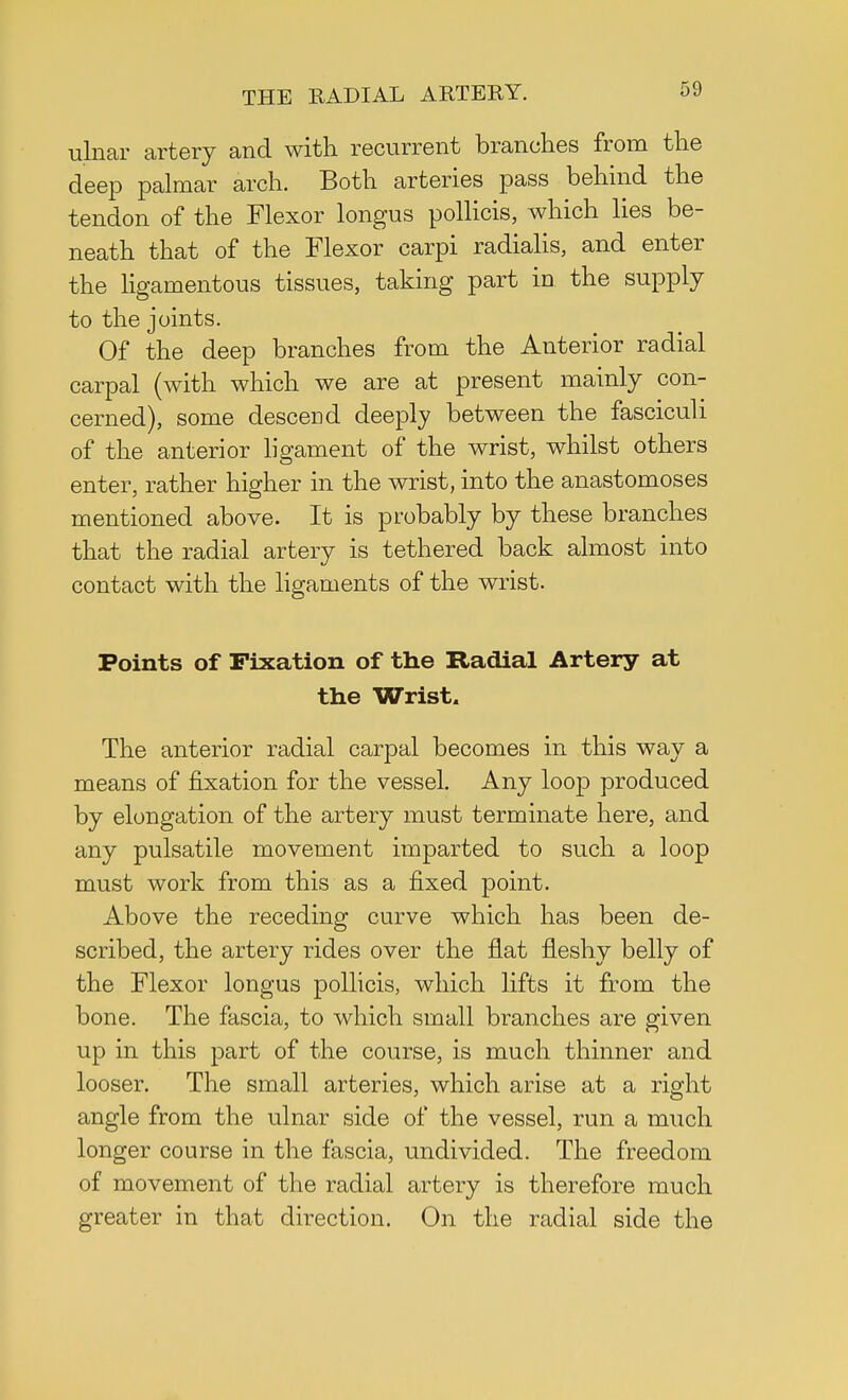 ulnar artery and with recurrent branches from the deep palmar arch. Both arteries pass behind the tendon of the Flexor longus pollicis, which lies be- neath that of the Flexor carpi radialis, and enter the ligamentous tissues, taking part in the supply to the joints. Of the deep branches from the Anterior radial carpal (with which we are at present mainly con- cerned), some descend deeply between the fasciculi of the anterior ligament of the wrist, whilst others enter, rather higher in the wrist, into the anastomoses mentioned above. It is probably by these branches that the radial artery is tethered back almost into contact with the ligaments of the wrist. Points of Fixation of the Radial Artery at the Wrist, The anterior radial carpal becomes in this way a means of fixation for the vessel. Any loop produced by elongation of the artery must terminate here, and any pulsatile movement imparted to such a loop must work from this as a fixed point. Above the receding curve which has been de- scribed, the artery rides over the flat fleshy belly of the Flexor longus pollicis, which lifts it from the bone. The fascia, to which small branches are given up in this part of the course, is much thinner and looser. The small arteries, which arise at a right angle from the ulnar side of the vessel, run a much longer course in the fascia, undivided. The freedom of movement of the radial artery is therefore much greater in that direction. On the radial side the