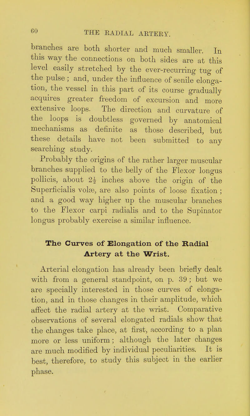 CO branches are both shorter and much smaller. In this way the connections on both sides are at this level easily stretched by the ever-recurring tug of the pulse; and, under the influence of senile elonga- tion, the vessel in this part of its course gradually acquires greater freedom of excursion and more extensive loops. The direction and curvature of the loops is doubtless governed by anatomical mechanisms as definite as those described, but these details have not been submitted to any searching study. Probably the origins of the rather larger muscular branches supplied to the belly of the Flexor longus pollicis, about 2£ inches above the origin of the Superficialis volse, are also points of loose fixation ; and a good way higher up the muscular branches to the Flexor carpi radialis and to the Supinator longus probably exercise a similar influence. The Curves of Elongation of the Radial Artery at the Wrist. Arterial elongation has already been briefly dealt with from a general standpoint, on p. 39 ; but we are specially interested in those curves of elonga- tion, and in those changes in their amplitude, which affect the radial artery at the wrist. Comparative observations of several elongated radials show that the changes take place, at first, according to a plan more or less uniform; although the later changes are much modified by individual peculiarities. It is best, therefore, to study this subject in the earlier phase.