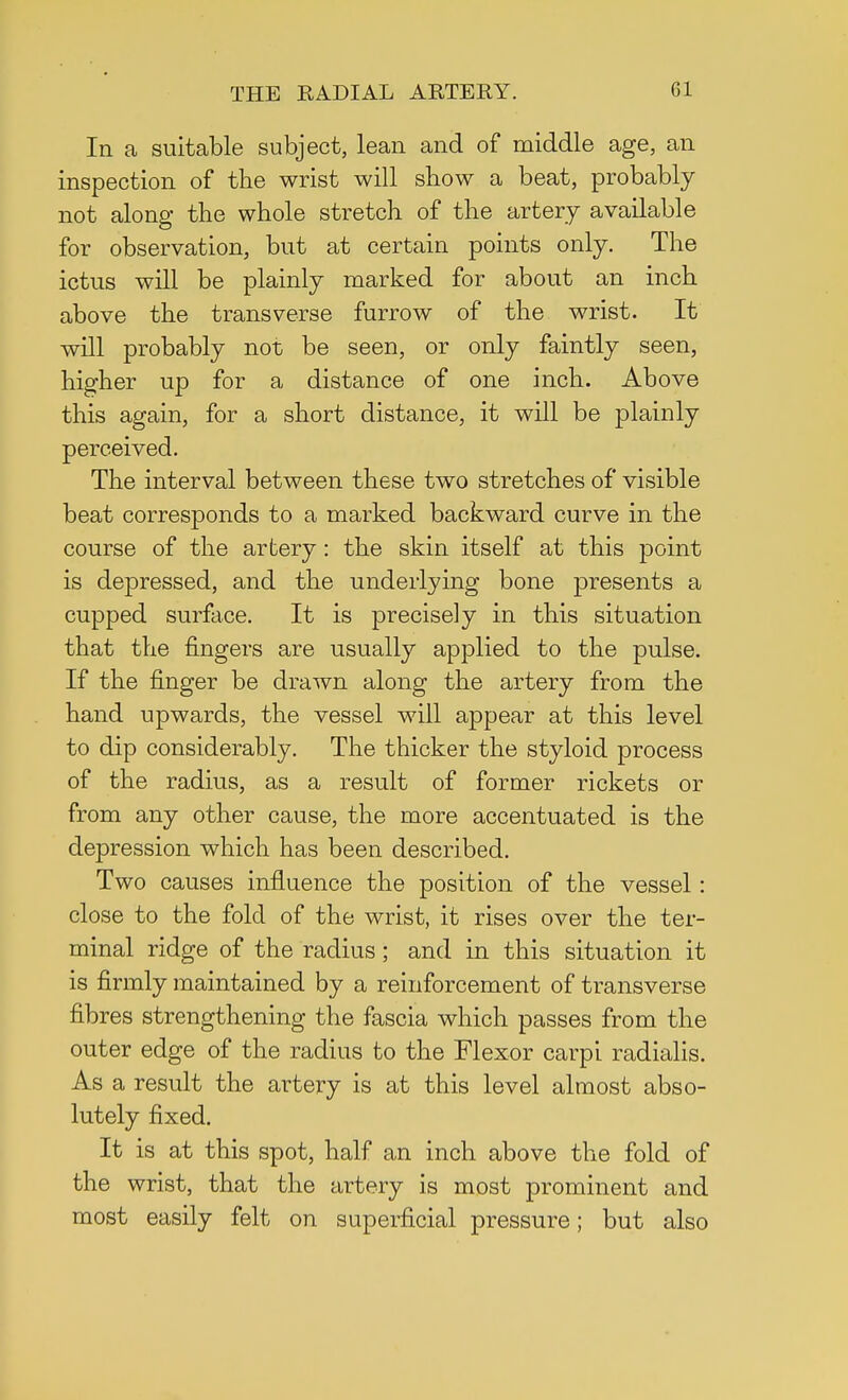 In a suitable subject, lean and of middle age, an inspection of the wrist will show a beat, probably not along the whole stretch of the artery available for observation, but at certain points only. The ictus will be plainly marked for about an inch above the transverse furrow of the wrist. It will probably not be seen, or only faintly seen, higher up for a distance of one inch. Above this again, for a short distance, it will be plainly perceived. The interval between these two stretches of visible beat corresponds to a marked backward curve in the course of the artery: the skin itself at this point is depressed, and the underlying bone presents a cupped surface. It is precisely in this situation that the fingers are usually applied to the pulse. If the finger be drawn along the artery from the hand upwards, the vessel will appear at this level to dip considerably. The thicker the styloid process of the radius, as a result of former rickets or from any other cause, the more accentuated is the depression which has been described. Two causes influence the position of the vessel: close to the fold of the wrist, it rises over the ter- minal ridge of the radius; and in this situation it is firmly maintained by a reinforcement of transverse fibres strengthening the fascia which passes from the outer edge of the radius to the Flexor carpi radialis. As a result the artery is at this level almost abso- lutely fixed. It is at this spot, half an inch above the fold of the wrist, that the artery is most prominent and most easily felt on superficial pressure; but also