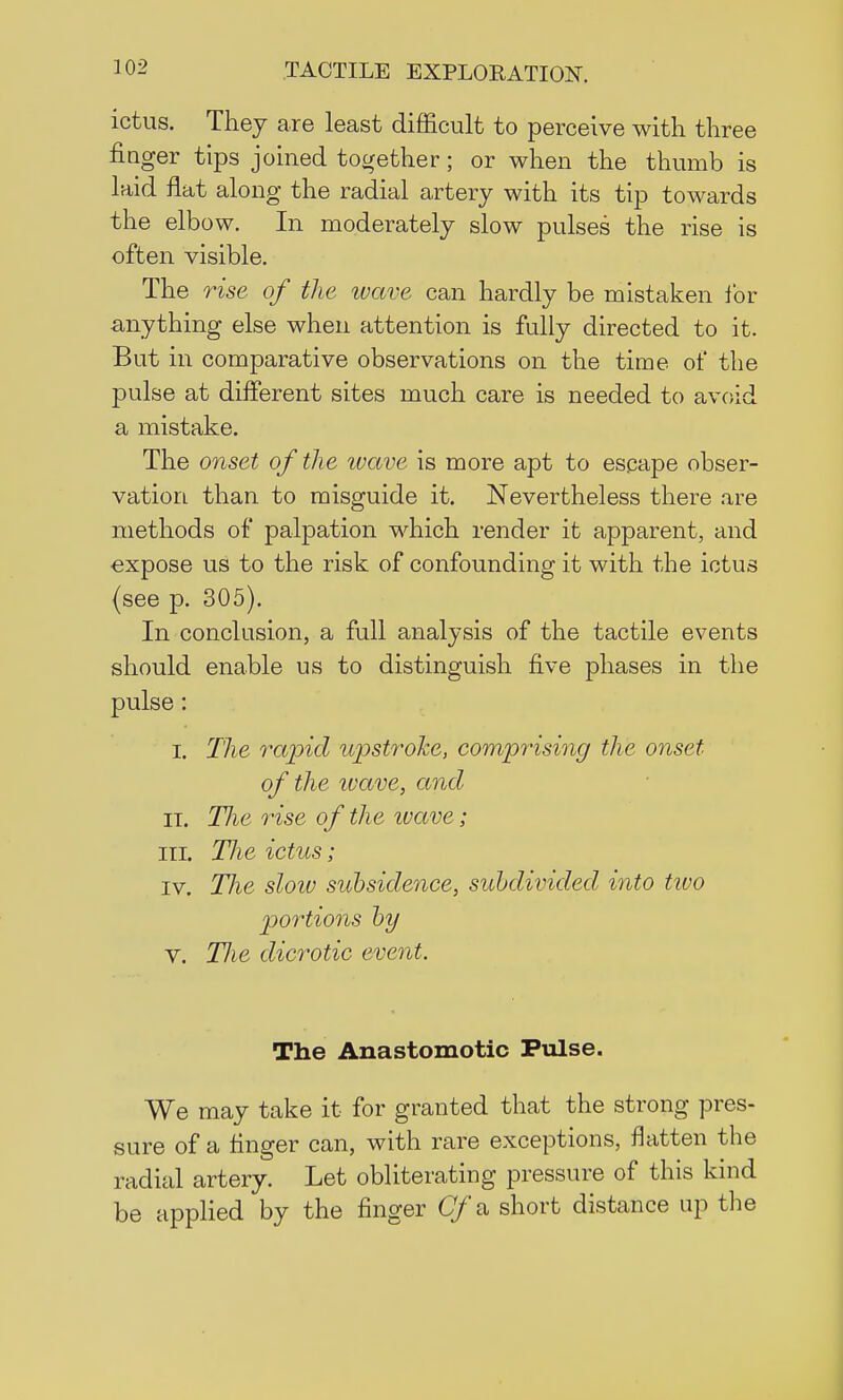 ictus. They are least difficult to perceive with three finger tips joined together; or when the thumb is laid flat along the radial artery with its tip towards the elbow. In moderately slow pulses the rise is often visible. The rise of the wave can hardly be mistaken for anything else when attention is fully directed to it. But in comparative observations on the time of the pulse at different sites much care is needed to avoid a mistake. The onset of the wave is more apt to escape obser- vation than to misguide it. Nevertheless there are methods of palpation which render it apparent, and expose us to the risk of confounding it with the ictus (see p. 305). In conclusion, a full analysis of the tactile events should enable us to distinguish five phases in the pulse : I. The rapid upstroke, comprising the onset of the ivave, and it. Hie rise of the ivave; III. TJie ictus; iv. The slow subsidence, subdivided into tivo portions by v. Tlie dicrotic event. The Anastomotic Pulse. We may take it for granted that the strong pres- sure of a finger can, with rare exceptions, flatten the radial artery. Let obliterating pressure of this kind be applied by the finger Cf &, short distance up the