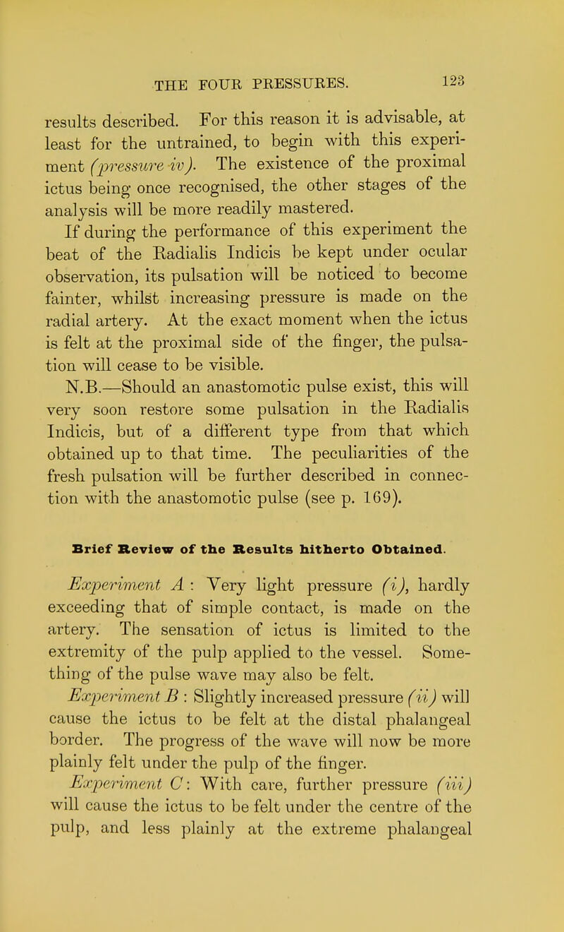 results described. For this reason it is advisable, at least for the untrained, to begin with this experi- ment (pressure iv). The existence of the proximal ictus being once recognised, the other stages of the analysis will be more readily mastered. If during the performance of this experiment the beat of the Eadialis Indicis be kept under ocular observation, its pulsation will be noticed to become fainter, whilst increasing pressure is made on the radial artery. At the exact moment when the ictus is felt at the proximal side of the finger, the pulsa- tion will cease to be visible. N.B.—Should an anastomotic pulse exist, this will very soon restore some pulsation in the Radial is Indicis, but of a different type from that which obtained up to that time. The peculiarities of the fresh pulsation will be further described in connec- tion with the anastomotic pulse (see p. 169). Brief Review of the Results hitherto Obtained. Experiment A : Very light pressure (i), hardly exceeding that of simple contact, is made on the artery. The sensation of ictus is limited to the extremity of the pulp applied to the vessel. Some- thing of the pulse wave may also be felt. Experiment B : Slightly increased pressure (ii) will cause the ictus to be felt at the distal phalangeal border. The progress of the wave will now be more plainly felt under the pulp of the finger. Experiment C: With care, further pressure (Hi) will cause the ictus to be felt under the centre of the pulp, and less plainly at the extreme phalangeal