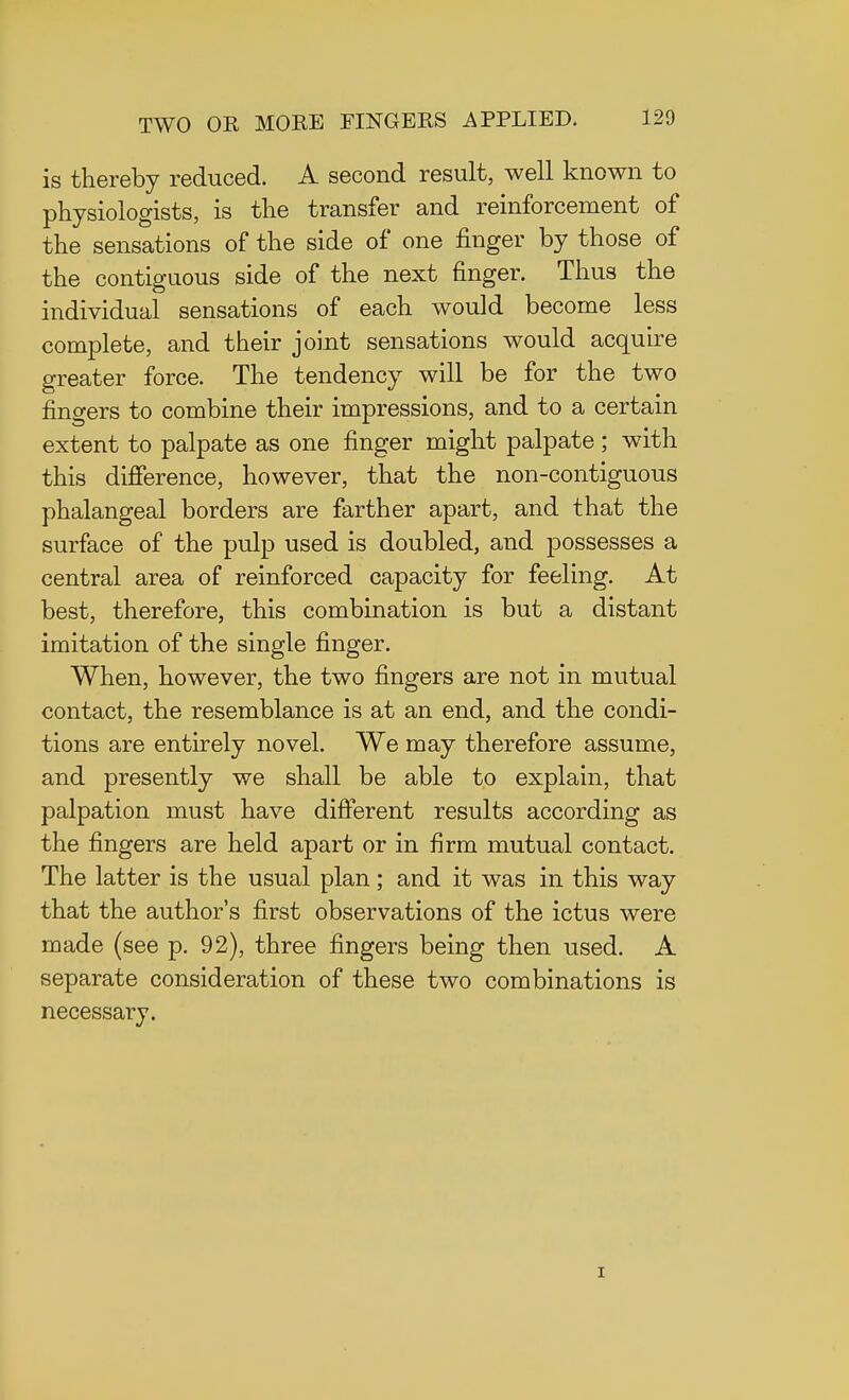 is thereby reduced. A second result, well known to physiologists, is the transfer and reinforcement of the sensations of the side of one finger by those of the contiguous side of the next finger. Thus the individual sensations of each would become less complete, and their joint sensations would acquire greater force. The tendency will be for the two fingers to combine their impressions, and to a certain extent to palpate as one finger might palpate; with this difference, however, that the non-contiguous phalangeal borders are farther apart, and that the surface of the pulp used is doubled, and possesses a central area of reinforced capacity for feeling. At best, therefore, this combination is but a distant imitation of the single finger. When, however, the two fingers are not in mutual contact, the resemblance is at an end, and the condi- tions are entirely novel. We may therefore assume, and presently we shall be able to explain, that palpation must have different results according as the fingers are held apart or in firm mutual contact. The latter is the usual plan; and it was in this way that the author's first observations of the ictus were made (see p. 92), three fingers being then used. A separate consideration of these two combinations is necessary. i