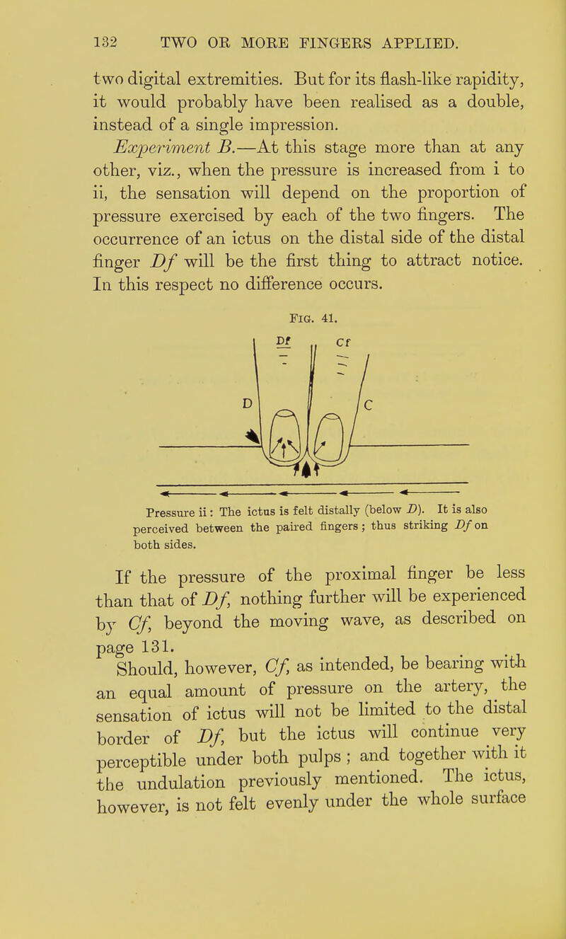 t wo digital extremities. But for its flash-like rapidity, it would probably have been realised as a double, instead of a single impression. Experiment B.—At this stage more than at any other, viz., when the pressure is increased from i to ii, the sensation will depend on the proportion of pressure exercised by each of the two fingers. The occurrence of an ictus on the distal side of the distal finger Df will be the first thing to attract notice. In this respect no difference occurs. Pressure ii: The ictas is felt distally (below D). It is also perceived between the paired fingers; thus striking Z>/on both sides. If the pressure of the proximal finger be less than that of Df nothing further will be experienced by Cf beyond the moving wave, as described on page 131. Should, however, Cf as intended, be bearing with an equal amount of pressure on the artery, the sensation of ictus will not be limited to the distal border of Df but the ictus will continue very perceptible under both pulps ; and together with it the undulation previously mentioned. The ictus, however, is not felt evenly under the whole surface