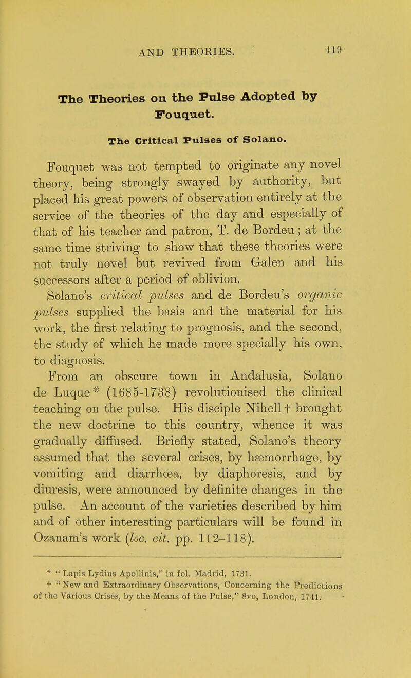 The Theories on the Pulse Adopted by Pouquet. The Critical Pulses of Solano. Fouquet was not tempted to originate any novel theory, being strongly swayed by authority, but placed his great powers of observation entirely at the service of the theories of the day and especially of that of his teacher and patron, T. de Bordeu; at the same time striving to show that these theories were not truly novel but revived from Galen and his successors after a period of oblivion. Solano's critical pulses and de Bordeu's organic pulses supplied the basis and the material for his work, the first relating to prognosis, and the second, the study of which he made more specially his own, to diagnosis. From an obscure town in Andalusia, Solano de Luque# (1685-1738) revolutionised the clinical teaching on the pulse. His disciple Nihell t brought the new doctrine to this country, whence it was gradually diffused. Briefly stated, Solano's theory assumed that the several crises, by haemorrhage, by vomiting and diarrhoea, by diaphoresis, and by diuresis, were announced by definite changes in the pulse. An account of the varieties described by him and of other interesting particulars will be found in Ozanam's work (loc. cit. pp. 112-118). *  Lapis Lydius Apollinis, in fol. Madrid, 1731. +  New and Extraordinary Observations, Concerning the Predictions of the Various Crises, by the Means of the Pulse, 8vo, London, 1741.