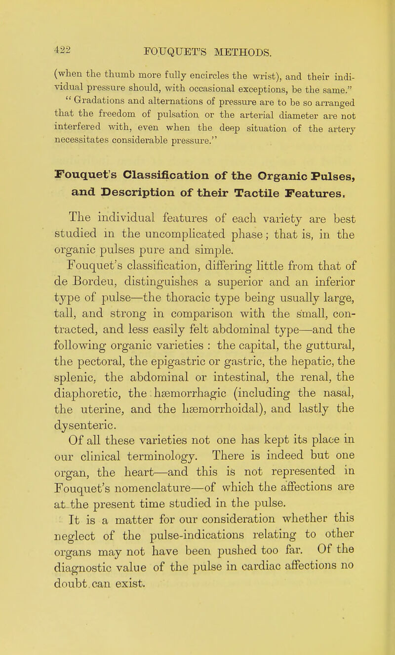 (when the thumb more fully encircles the wrist), and their indi- vidual pressure should, with occasional exceptions, be the same.  Gradations and alternations of pressure are to be so arranged that the freedom of pulsation or the arterial diameter are not interfered with, even when the deep situation of the artery necessitates considerable pressure. Fouquet's Classification of the Organic Pulses, and Description of their Tactile Features, The individual features of each variety are best studied in the uncomplicated phase; that is, in the organic pulses pure and simple. Fouquet's classification, differing little from that of de Bordeu, distinguishes a superior and an inferior type of pulse—the thoracic type being usually large, tall, and strong in comparison with the small, con- tracted, and less easily felt abdominal type—and the following organic varieties : the capital, the guttural, the pectoral, the epigastric or gastric, the hepatic, the splenic, the abdominal or intestinal, the renal, the diaphoretic, the hsemorrhagic (including the nasal, the uterine, and the haeniorrhoidal), and lastly the dysenteric. Of all these varieties not one has kept its place in our clinical terminology. There is indeed but one organ, the heart—and this is not represented in Fouquet's nomenclature—of which the affections are at-the present time studied in the pulse. It is a matter for our consideration whether this neglect of the pulse-indications relating to other organs may not have been pushed too far. Of the diagnostic value of the pulse in cardiac affections no doubt , can exist.