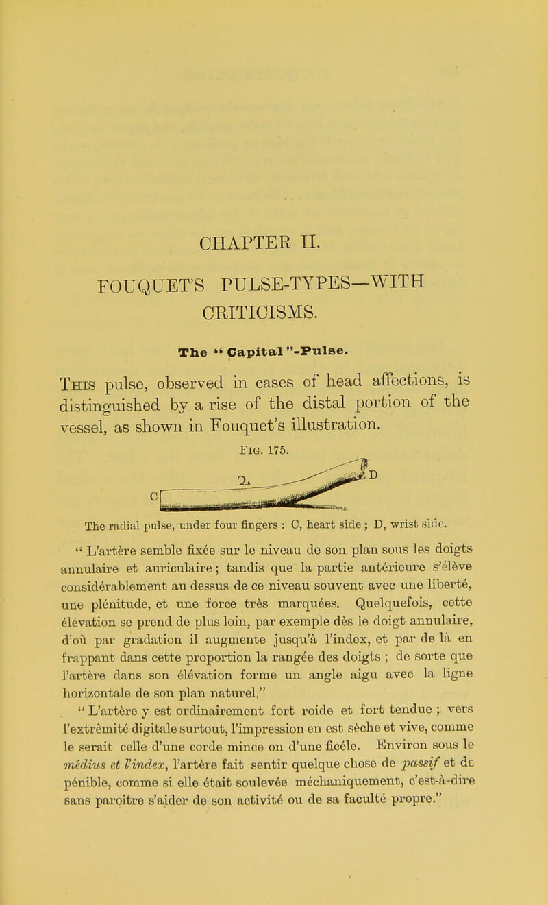 CHAPTER II. EOUQUET'S PULSE-TYPES—WITH CEITICISMS. The « Capital -Pulse. This pulse, observed in cases of head affections, is distinguished by a rise of the distal portion of the vessel, as shown in Fouquet's illustration. Fig. 175. 0 The radial pulse, under four fiDgers : C, heart side ; D, wrist side.  L'artere semble fixee sur le niveau de son plan sous les doigts annulaire et auriculaire; tandis que la partie anterieure s'eleve considerablement au dessus de ce niveau souvent avec une liberte, une plenitude, et une force tres marquees. Quelquefois, cette elevation se prend de plus loin, par exemple des le doigt annulaire, d'ou par gradation il augmente jusqu'a l'index, et par de la en frappant clans cette proportion la rangee des doigts ; de sorte que l'artere dans son elevation forme un angle aigu avec la ligne liorizontale de son plan naturel,  L'artere y est ordinairement fort roide et fort tendue ; vers 1'extremite digitale surtout, l'impression en est seche et vive, comme le serait celle d'une corde mince on d'une ficele. Environ sous le mklius et Vindex, l'artere fait sentir quelque chose de passif et dc penible, comme si elle etait soulevee mechaniquement, c'est-i\-dire sans paroitre s'aider de son activite ou cle sa faculte propre.
