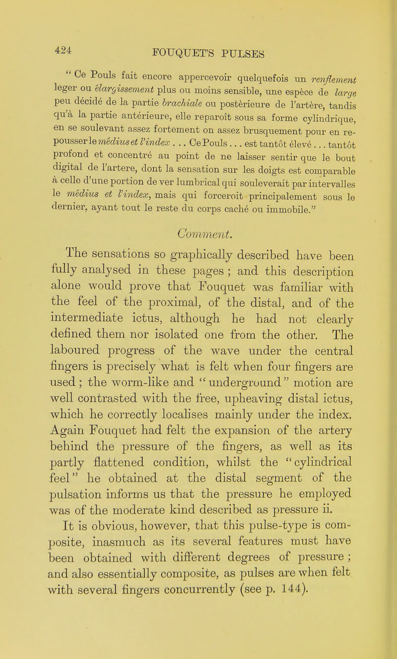  Oe Pouls fait encore appercevoir quelquefois un retirement leger ou elargissement plus ou moins sensible, une espece de large peu decide de la partie brachiale ou posterieure de l'artere, tandis qu'a la partie anterieure, elle reparoit sous sa forme cylindrique, en se soulevant assez fortement on assez brusquement pour en re- Ipowsserle mediuset I'index . .. Ce Pouls... est tantot eleve ... tantot profond et concentre au point de ne laisser sentir que le bout digital de l'artere, dont la sensation sur les doigts est comparable a cello d'une portion de ver lumbrical qui souleverait par intervalles le medius et I'index, mais qui forceroit principalement sous le dernier, ayant tout le reste du corps cache ou immobile. Comment. The sensations so graphically described have been fully analysed in these pages ; and this description alone would prove that Fouquet was familiar with the feel of the proximal, of the distal, and of the intermediate ictus, although he had not clearly defined them nor isolated one from the other. The laboured progress of the wave under the central fingers is precisely what is felt when four fingers are used ; the worm-like and underground motion are well contrasted with the free, i^heaving distal ictus, which he correctly localises mainly under the index. Again Fouquet had felt the expansion of the artery behind the j)ressure of the fingers, as well as its partly flattened condition, whilst the ''cylindrical feel he obtained at the distal segment of the pulsation informs us that the pressure he emjjloyed was of the moderate kind described as pressure ii. It is obvious, however, that this pulse-type is com- posite, inasmuch as its several features must have been obtained with different degrees of pressure; and also essentially composite, as pulses are when felt with several fingers concurrently (see p. 144).