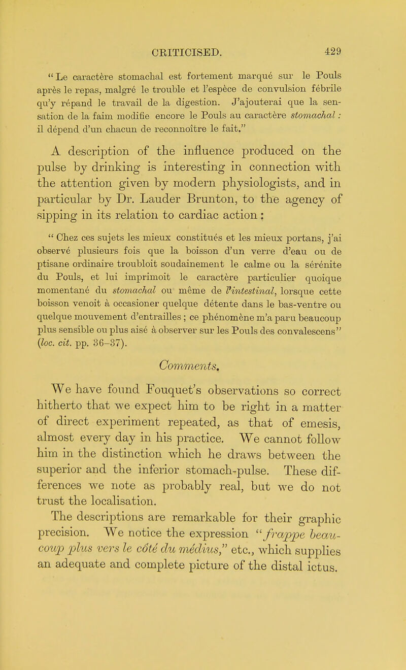 Le caractere stomachal est fortement marque sur le Pouls apres le i-epas, malgre le trouble et l'espece de convulsion febrile qu'y repand le travail de la digestion. J'ajouterai que la sen- sation cle la faim modifie encore le Pouls au caractere stomachal: il depend d'un chacun de reconnoitre le fait. A description of the influence produced on the pulse by drinking is interesting in connection with the attention given by modern physiologists, and in particular by Dr. Lauder Brunt on, to the agency of sipping in its relation to cardiac action:  Chez ces sujets les mieux const itues et les mieux portans, j'ai observe plusieurs fois que la boisson d'un verre d'eau ou de ptisane ordinaire troubloit soudainement le calme ou la serenite du Pouls, et lui imprimoit le caractere particulier quoique momentane du stomachal ou meme de Vintestinal, lorsque cette boisson venoit a occasioner quelque detente dans le bas-ventre ou quelque mouvement d'entrailles ; ce phenomene m'a paru beaucoup plus sensible ou plus aise a observer sur les Pouls des convalescens (loc. cit. pp. 36-37). Comments. We have found Fouquet's observations so correct hitherto that we expect him to be right in a matter of direct experiment repeated, as that of emesis, almost every day in his practice. We cannot follow him in the distinction which he draws between the superior and the inferior stomach-pulse. These dif- ferences we note as probably real, but we do not trust the localisation. The descriptions are remarkable for their graphic precision. We notice the expression frappe beau- coup plus vers le cote du medius etc., which supplies an adequate and complete picture of the distal ictus.