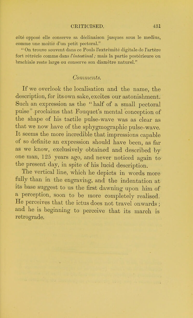 cote oppose elle conserve sa declinaison jusques sous le medius, comme tine moitie d'un petit pectoral.  On trouve souvent dans ce Pouls l'extremite digitale de l'artere fort retrecie comme dans I 'intestinal; mais la partie posterieure ou brachiale reste large ou conserve son diametre naturel. Comments. If we overlook the localisation and the name, the description, for its own sake, excites our astonishment. Such an expression as the  half of a small pectoral pulse proclaims that Fouquet's mental conception of the shape of his tactile pulse-wave was as clear as that we now have of the sphygmographic pulse-wave. It seems the more incredible that impressions capable of so definite an expression should have been, as far as we know, exclusively obtained and described by one man, 125 years ago, and never noticed again to the present day, in spite of his lucid description. The vertical line, which he depicts in words more fully than in the engraving, and the indentation at its base suggest to us the first dawning upon him of a perception, soon to be more completely realised. He perceives that the ictus does not travel onwards ; and he is beginning to perceive that its march is retrograde.