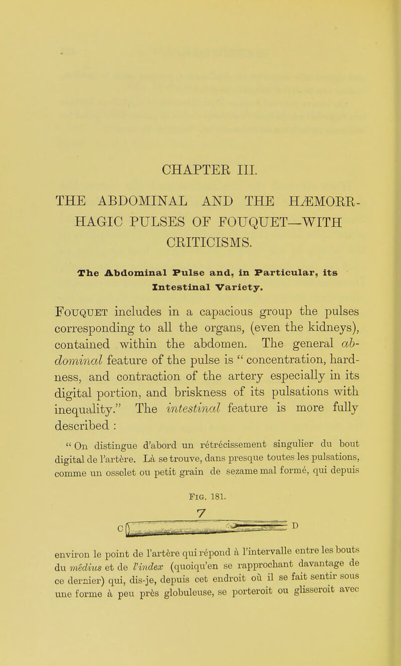 CHAPTER III. THE ABDOMINAL AND THE HEMORR- HAGIC PULSES OF FOUQUET—WITH CRITICISMS. The Abdominal Pulse and, in Particular, its Intestinal Variety. Fouquet includes in a capacious group the pulses corresponding to all the organs, (even the kidneys), contained within the abdomen. The general ab- dominal feature of the pulse is  concentration, hard- ness, and contraction of the artery especially in its digital portion, and briskness of its pulsations with inequality. The intestinal feature is more fully described :  On distingue d'abord un retrecissement singulier du bout digital de l'artere. La se trouve, dans presque toutes les pulsations, comme un ossolet ou petit grain de sezame nial forme, qui depuis environ le point de l'artere qui repond a l'intervalle entre les bouts du medius et de Vindex (quoiqu'en se rapprochant davantage de ce dernier) qui, dis-je, depuis cet endroit oil il se fait sentir sous une forme a peu pres globuleuse, se porteroit ou glisseroit avec