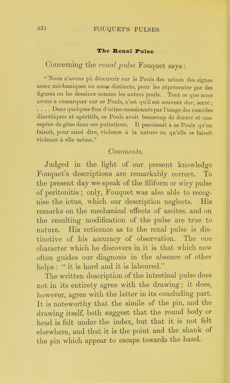 The Renal Pulse. Concerning the renal pulse Fouquet says :  Nous n'avons pu decouvrir sur le Pouls des urines des signes assez mechaniques ou assaz distincts, pour les representer par des figures ou les dessiner comme les autres pouls. Tout ce que nous avons a remarquer sur ce Pouls, c'est qu'il est souvent dur, serre ; . . . . Dans quelques flux d'urine occasionnes par l'usage des remedes diuretiques et aperitifs, ce Pouls avoit beaucoup de durete et une espece de gene dans ses pulsations. II paroissoit a ce Pouls qu'on faisoit, pour ainsi dire, violence a la nature ou qu'elle se faisoit violence a elle nieme. Comments. Judged in the light of our present knowledge Fouquet's descriptions are remarkably correct. To the present day we speak of the filiform or wiry pulse of peritonitis ; only, Fouquet was also able to recog- nise the ictus, which our description neglects. His remarks on the mechanical effects of ascites, and on the resulting modification of the pulse are true to nature. His reticence as to the renal pulse is dis- tinctive of his accuracy of observation. The one character which he discovers in it is that which now often guides our diagnosis in the absence of other helps :  it is hard and it is laboured. The written description of the intestinal pulse does not in its entirety agree with the drawing; it does, however, agree with the latter in its concluding part. It is noteworthy that the simile of the pin, and the drawing itself, both suggest that the round body or head is felt under the index, but that it is not felt elsewhere, and that it is the point and the shank of the pin which appear to escape towards the hand.