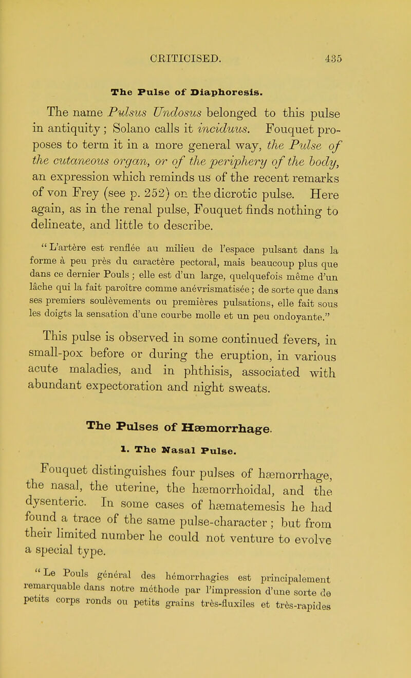 The Pulse of Diaphoresis. The name Pulsus Undosus belonged to this pulse in antiquity; Solano calls it inciduus. Fouquet pro- poses to term it in a more general way, the Pulse of the cutaneous organ, or of the periphery of the body, an expression which reminds us of the recent remarks of von Frey (see p. 252) on the dicrotic pulse. Here again, as in the renal pulse, Fouquet finds nothing to delineate, and little to describe. L'artere est renflee au milieu de l'espace pulsant dans la forme a peu pres du caractere pectoral, mais beaucoup plus que dans ce dernier Pouls; elle est d'un large, quelquefois meme d'un lache qui la fait paroitre comme anevrismatisee; de sorte que dans ses premiers soulevements ou premieres pulsations, elle fait sous les doigts la sensation d'une courbe molle et un peu ondoyante. This pulse is observed in some continued fevers, in small-pox before or during the eruption, in various acute maladies, and in phthisis, associated with abundant expectoration and night sweats. The Pulses of Hemorrhage. 1. The Nasal Pulse. Fouquet distinguishes four pulses of haemorrhage, the nasal, the uterine, the hemorrhoidal, and the dysenteric. In some cases of haematemesis he had found a trace of the same pulse-character ; but from their limited number he could not venture to evolve a special type. Le Pouls general des hemorrhagies est principalement remarquable dans notre methode par l'impression d'une sorte de petite corps ronds ou petite grains tres-fluxiles et tres-rapides