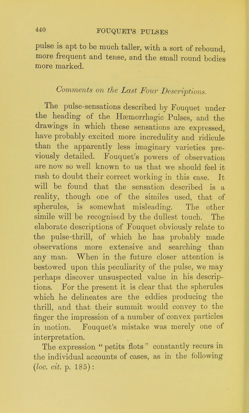 pulse is apt to be much taller, with a sort of rebound, more frequent and tense, and the small round bodies more marked. Comments on the Last Four Descriptions. The pulse-sensations described by Fouquet under the heading of the Hemorrhagic Pulses, and the drawings in which these sensations are expressed, have probably excited more incredulity and ridicule than the apparently less imaginary varieties pre- viously detailed. Fouquet's powers of observation are now so well known to us that we should feel it rash to doubt their correct working in this case. It will be found that the sensation described is a reality, though one of the similes used, that of spherules, is somewhat misleading. The other simile will be recognised by the dullest touch. The elaborate descriptions of Fouquet obviously relate to the pulse-thrill, of which he has probably made observations more extensive and searching than any man. When in the future closer attention is bestowed upon this peculiarity of the pulse, we may perhaps discover unsuspected value in his descrip- tions. For the present it is clear that the spherules which he delineates are the eddies producing the thrill, and that their summit would convey to the finger the impression of a number of convex particles in motion. Fouquet's mistake was merely one of interpretation. The expression  petits flots  constantly recurs in the individual accounts of cases, as in the following (loc. cit. p. 185):