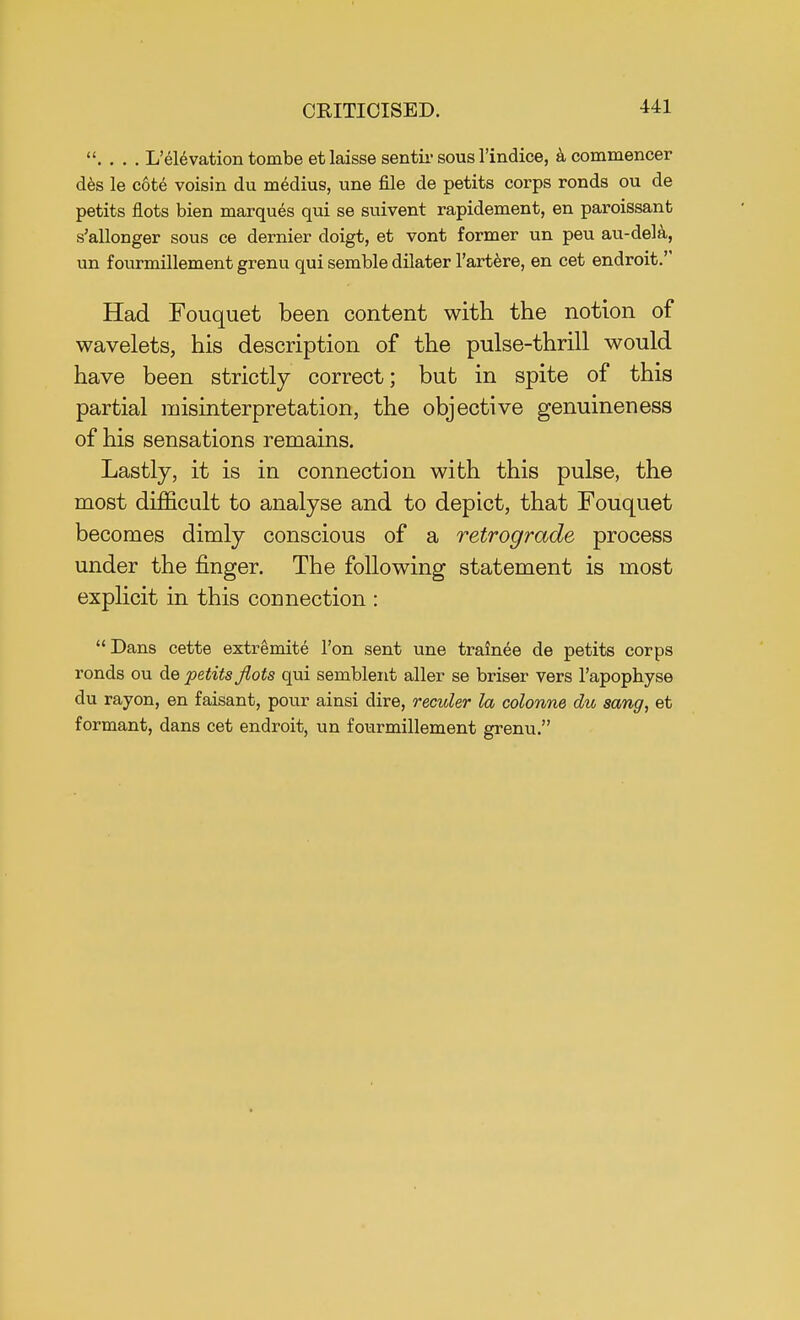. . . . L'elevation tombe et laisse sentir sous l'indice, acommencer des le cote voisin du medius, une file de petits corps ronds ou de petits flots bien marques qui se suivent rapidement, en paroissant s'allonger sous ce dernier doigt, et vont former un peu au-dela, un fourmillement grenu qui semble dilater l'artere, en cet endroit. Had Fouquet been content with the notion of wavelets, his description of the pulse-thrill would have been strictly correct; but in spite of this partial misinterpretation, the objective genuineness of his sensations remains. Lastly, it is in connection with this pulse, the most difficult to analyse and to depict, that Fouquet becomes dimly conscious of a retrograde process under the finger. The following statement is most explicit in this connection : Dans cette extremite Ton sent une trainee de petits corps ronds ou de petits flots qui semblent aller se briser vers l'apophyse du rayon, en faisant, pour ainsi dire, reculer la colonne du sang, et formant, dans cet endroit, un fourmillement grenu.