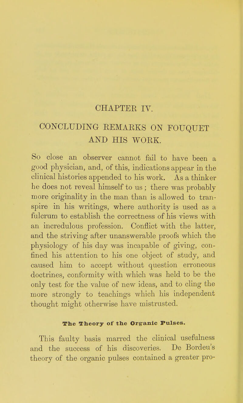 CHAPTER IV. CONCLUDING REMARKS ON FOUQUET AND HIS WORK. So close an observer cannot fail to have been a good physician, and, of this, indications appear in the clinical histories appended to his work. As a thinker he does not reveal himself to us; there was probably more originality in the man than is allowed to tran- spire in his writings, where authority is used as a fulcrum to establish the correctness of his views with an incredulous profession. Conflict with the latter, and the striving after unanswerable proofs which the physiology of his day was incapable of giving, con- fined his attention to his one object of study, and caused him to accept without question erroneous doctrines, conformity with which was held to be the only test for the value of new ideas, and to cling the more strongly to teachings which his independent thought might otherwise have mistrusted. The Theory of the Orgranic Pulses. This faulty basis marred the clinical usefulness and the success of his discoveries. De Bordeu's theory of the organic pulses contained a greater pro-