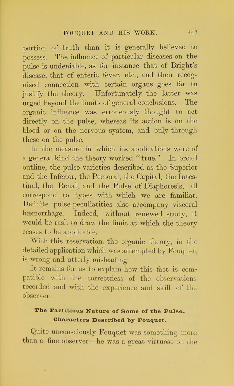 portion of truth than it is generally believed to possess. The influence of particular diseases on the pulse is undeniable, as for instance that of Bright's disease, that of enteric fever, etc., and their recog- nised connection with certain organs goes far to justify the theory. Unfortunately the latter was urged beyond the limits of general conclusions. The organic influence was erroneously thought to act directly on the pulse, whereas its action is on the blood or on the nervous system, and only through these on the pulse. In the measure in which its applications were of a general kind the theory worked true. In broad outline, the pulse varieties described as the Superior and the Inferior, the Pectoral, the Capital, the Intes- tinal, the Renal, and the Pulse of Diaphoresis, all correspond to types with which we are familiar. Definite pulse-peculiarities also accompany visceral haemorrhage. Indeed, without renewed study, it would be rash to draw the limit at which the theory ceases to be applicable. With this reservation, the organic theory, in the detailed application which was attempted by Fouquet, is wrong and utterly misleading. It remains for us to explain how this fact is com- patible with the correctness of the observations recorded and with the experience and skill of the observer. The Factitious Nature of Some of the Pulse- Characters Described by Fouquet. Quite unconsciously Fouquet was something more than a fine observer—he was a great virtuoso on the