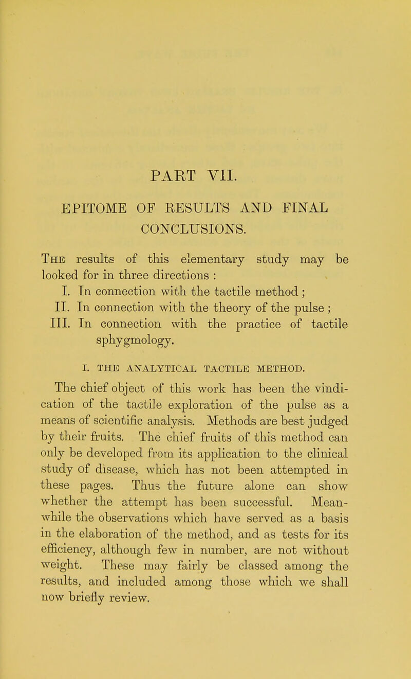 PART VII. EPITOME OF RESULTS AND FINAL CONCLUSIONS. The results of this elementary study may be looked for in three directions : I. In connection with the tactile method ; II. In connection with the theory of the pulse ; III. In connection with the practice of tactile sphygmology. I. THE ANALYTICAL TACTILE METHOD. The chief object of this work has been the vindi- cation of the tactile exploration of the pulse as a means of scientific analysis. Methods are best judged by their fruits. The chief fruits of this method can only be developed from, its application to the clinical study of disease, which has not been attempted in these pages. Thus the future alone can show whether the attempt has been successful. Mean- while the observations which have served as a basis in the elaboration of the method, and as tests for its efficiency, although few in number, are not without weight. These may fairly be classed among the results, and included among those which we shall now briefly review.