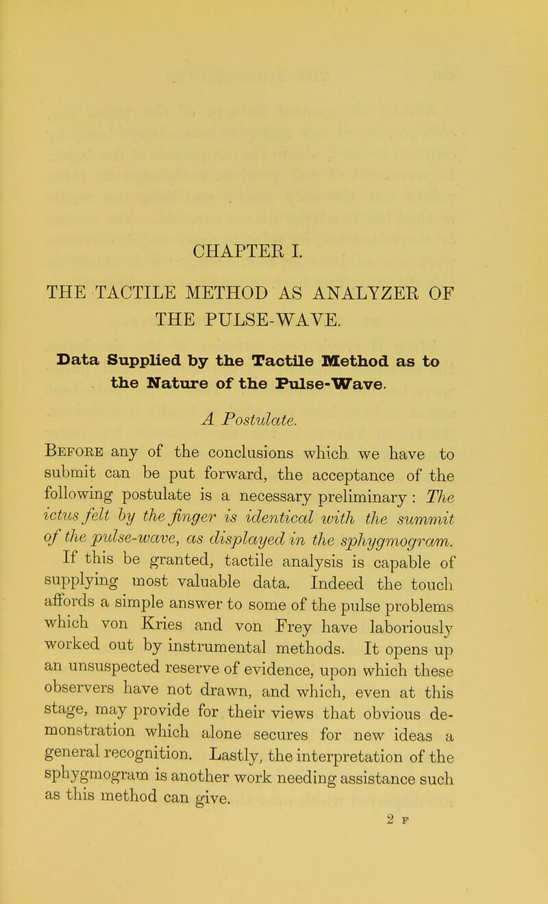 THE TACTILE METHOD AS ANALYZER OF THE PULSE-WAVE. Data Supplied by the Tactile Method as to . the Nature of the Pulse-Wave. A Postulate. Before any of the conclusions which we have to submit can be put forward, the acceptance of the following postulate is a necessary preliminary : The ictus felt by the finger is identical with the summit of the pulse-wave, as displayed in the sphygmogram. If this be granted, tactile analysis is capable of supplying most valuable data. Indeed the touch affords a simple answer to some of the pulse problems which von Kries and von Frey have laboriously worked out by instrumental methods. It opens up an unsuspected reserve of evidence, upon which these observers have not drawn, and which, even at this stage, may provide for their views that obvious de- monstration which alone secures for new ideas a general recognition. Lastly, the interpretation of the sphygmogram is another work needing assistance such as this method can give. 2 p