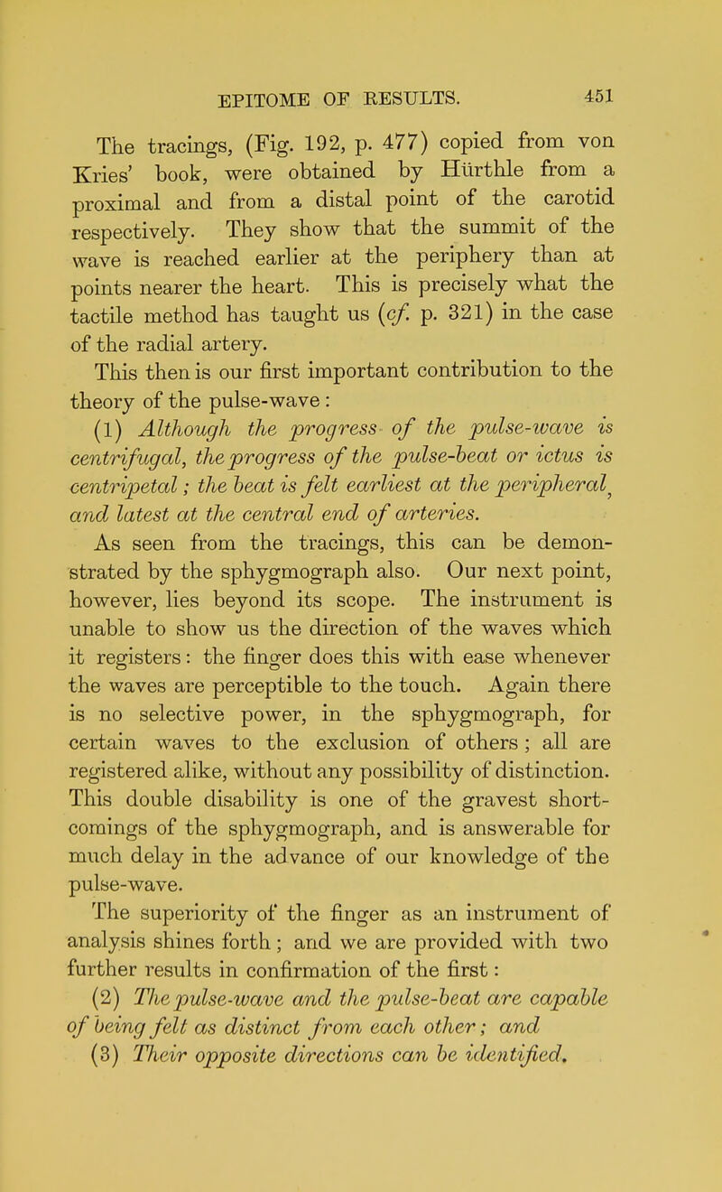 The tracings, (Fig. 192, p. 477) copied from von Kries' book, were obtained by Hiirthle from a proximal and from a distal point of the carotid respectively. They show that the summit of the wave is reached earlier at the periphery than at points nearer the heart. This is precisely what the tactile method has taught us (cfi p. 321) in the case of the radial artery. This then is our first important contribution to the theory of the pulse-wave : (1) Although the progress of the pulse-wave is centrifugal, the progress of the pulse-beat or ictus is centripetal; the beat is felt earliest at the peripheral} and latest at the central end of arteries. As seen from the tracings, this can be demon- strated by the sphygmograph also. Our next point, however, lies beyond its scope. The instrument is unable to show us the direction of the waves which it registers: the finger does this with ease whenever the waves are perceptible to the touch. Again there is no selective power, in the sphygmograph, for certain waves to the exclusion of others ; all are registered alike, without any possibility of distinction. This double disability is one of the gravest short- comings of the sphygmograph, and is answerable for much delay in the advance of our knowledge of the pulse-wave. The superiority of the finger as an instrument of analysis shines forth; and we are provided with two further results in confirmation of the first: (2) Thepulse-ivave and the pulse-beat are capable of being felt as distinct from each other; and (3) Their opposite directions can be identified.