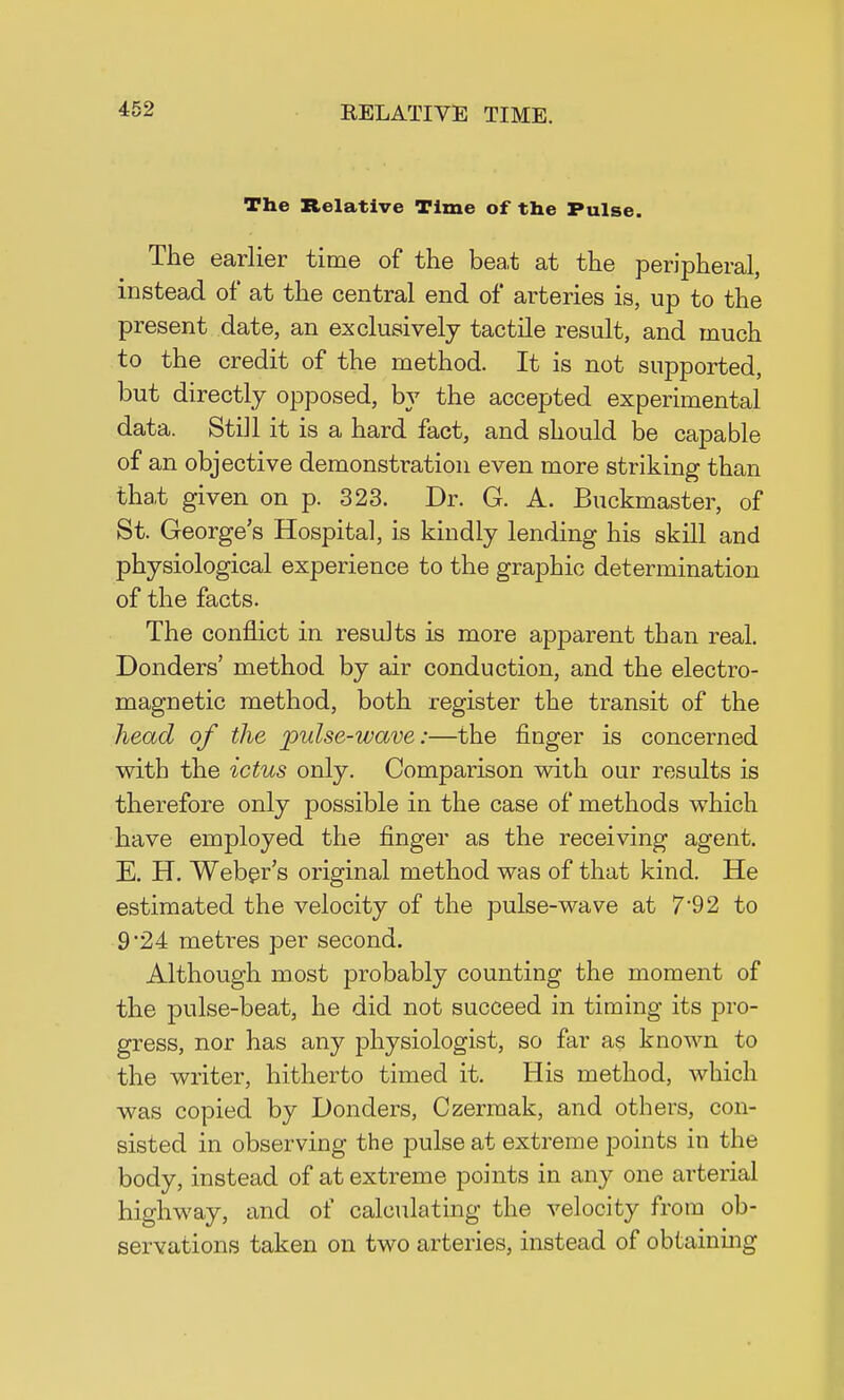 The Relative Time of the Pulse. The earlier time of the beat at the peripheral, instead of at the central end of arteries is, up to the present date, an exclusively tactile result, and much to the credit of the method. It is not supported, but directly opposed, by the accepted experimental data. Still it is a hard fact, and should be capable of an objective demonstration even more striking than that given on p. 323. Dr. G. A. Buckmaster, of St. George's Hospital, is kindly lending his skill and physiological experience to the graphic determination of the facts. The conflict in results is more apparent than real. Donders' method by air conduction, and the electro- magnetic method, both register the transit of the head of the pulse-wave:—the finger is concerned with the ictus only. Comparison with our results is therefore only possible in the case of methods which have employed the finger as the receiving agent. E. H. Webgr's original method was of that kind. He estimated the velocity of the pulse-wave at 7*92 to 9'24 metres per second. Although most probably counting the moment of the pulse-beat, he did not succeed in timing its pro- gress, nor has any physiologist, so far as known to the writer, hitherto timed it. His method, which was copied by Donders, Czermak, and others, con- sisted in observing the pulse at extreme points in the body, instead of at extreme points in any one arterial highway, and of calculating the velocity from ob- servations taken on two arteries, instead of obtaining