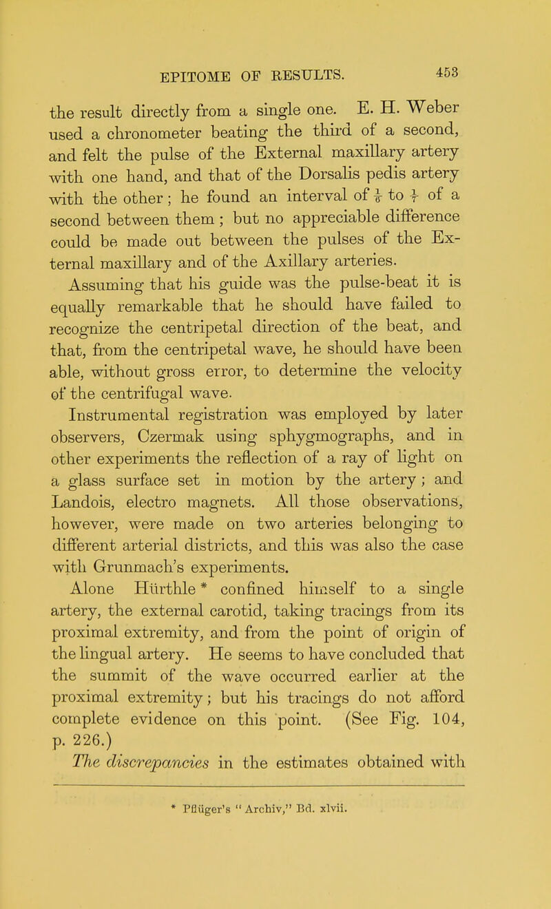 the result directly from a single one. E. H. Weber used a chronometer beating the third of a second, and felt the pulse of the External maxillary artery with one hand, and that of the Dorsalis pedis artery with the other; he found an interval of £ to -f of a second between them ; but no appreciable difference could be made out between the pulses of the Ex- ternal maxillary and of the Axillary arteries. Assuming that his guide was the pulse-beat it is equally remarkable that he should have failed to recognize the centripetal direction of the beat, and that, from the centripetal wave, he should have been able, without gross error, to determine the velocity of the centrifugal wave. Instrumental registration was employed by later observers, Czermak using sphygmographs, and in other experiments the reflection of a ray of light on a glass surface set in motion by the artery ; and Landois, electro magnets. All those observations, however, were made on two arteries belonging to different arterial districts, and this was also the case with Grunmach's experiments. Alone Htirthle * confined himself to a single artery, the external carotid, taking tracings from its proximal extremity, and from the point of origin of the lingual artery. He seems to have concluded that the summit of the wave occurred earlier at the proximal extremity; but his tracings do not afford complete evidence on this point. (See Fig. 104, p. 226.) Hie discrepancies in the estimates obtained with * Pfliiger's  Archiv, Bd. xlvii.