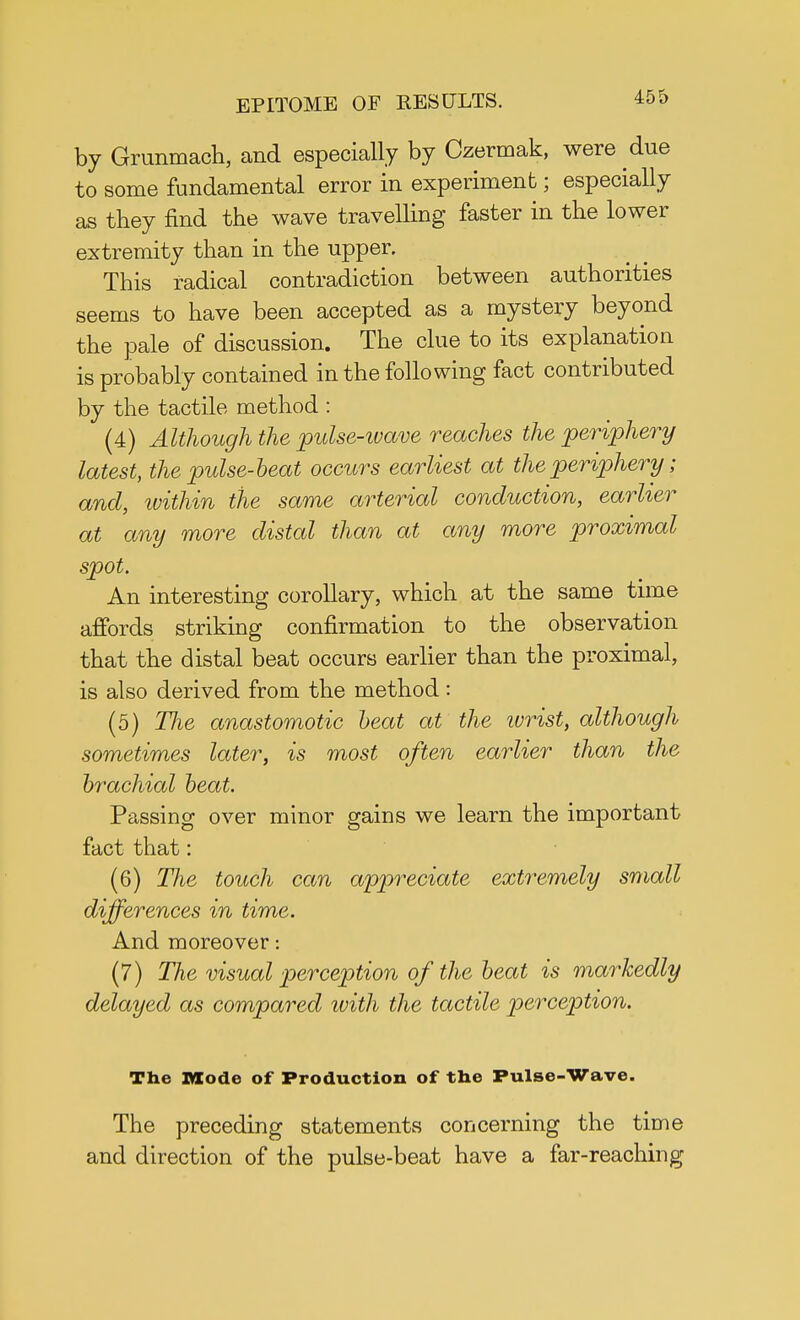 by Grunmach, and especially by Czermak, were due to some fundamental error in experiment; especially as they find the wave travelling faster in the lower extremity than in the upper. This radical contradiction between authorities seems to have been accepted as a mystery beyond the pale of discussion. The clue to its explanation is probably contained in the following fact contributed by the tactile method : (4) Although the pulse-ivave reaches the periphery latest, the pulse-beat occurs earliest at the periphery; and, within the same arterial conduction, earlier at any more distal than at any more proximal spot. An interesting corollary, which at the same time affords striking confirmation to the observation that the distal beat occurs earlier than the proximal, is also derived from the method: (5) The anastomotic beat at the ivrist, although sometimes later, is most often earlier than the brachial beat. Passing over minor gains we learn the important fact that: (6) The touch can appreciate extremely small differences in time. And moreover: (7) The visual perception of the beat is markedly delayed as compared ivith the tactile perception. The Mode of Production of the Pulse-Wave. The preceding statements concerning the time and direction of the pulse-beat have a far-reaching