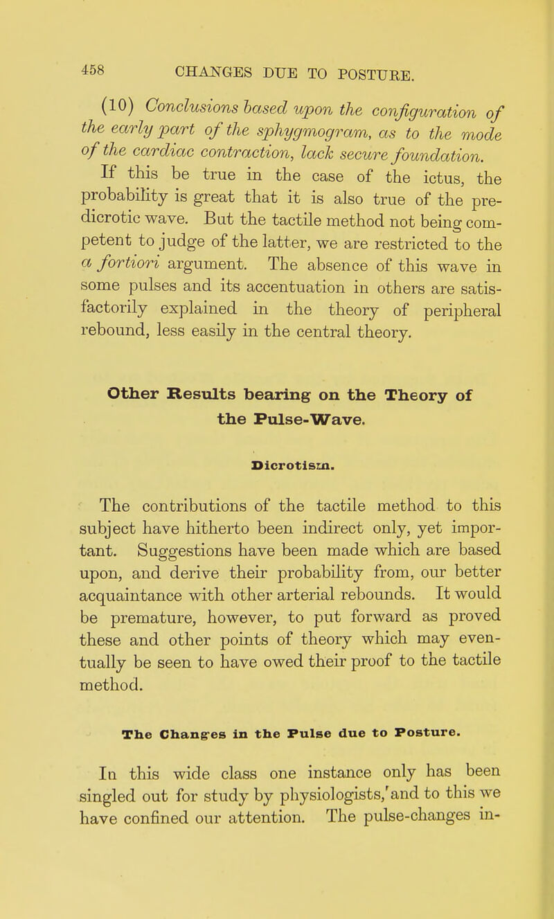 (10) Conclusions based upon the configuration of the early part of the sphygmogram, as to the mode of the cardiac contraction, lack secure foundation. If this be true in the case of the ictus, the probability is great that it is also true of the pre- dicrotic wave. But the tactile method not being com- petent to judge of the latter, we are restricted to the a fortiori argument. The absence of this wave in some pulses and its accentuation in others are satis- factorily explained in the theory of peripheral rebound, less easily in the central theory. Other Results bearing on the Theory of the Pulse-Wave. Dicrotisrn. The contributions of the tactile method to this subject have hitherto been indirect only, yet impor- tant. Suggestions have been made which are based upon, and derive their probability from, our better acquaintance with other arterial rebounds. It would be premature, however, to put forward as proved these and other points of theory which may even- tually be seen to have owed their proof to the tactile method. The Chances in the Pulse due to Posture. In this wide class one instance only has been singled out for study by physiologists/and to this we have confined our attention. The pulse-changes in-