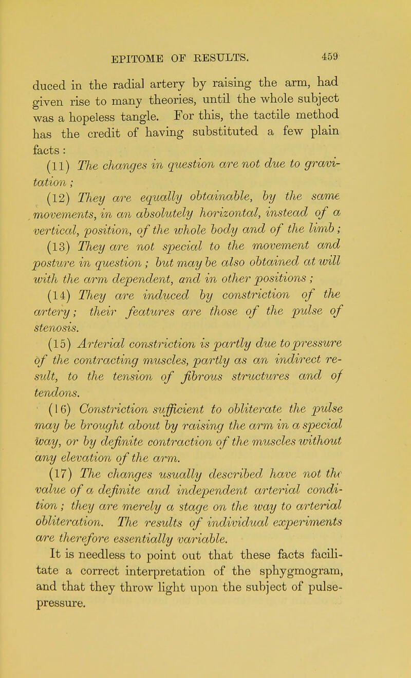 duced in the radial artery by raising the arm, had given rise to many theories, until the whole subject was a hopeless tangle. For this, the tactile method has the credit of having substituted a few plain facts : (11) The changes in question are not due to gravi- tation ; (12) TJiey are equally obtainable, by the same movements, in an absolutely horizontal, instead of a vertical, position, of the whole body and of the limb; (13) They are not special to the movement and posture in question ; but may be also obtained at ivill with the arm dependent, and in other positions ; (14) TJiey are induced by constriction of the artery; their features are those of the pulse of stenosis. (15) Arterial constriction is partly due to pressure of the contracting muscles, partly as an indirect re- sult, to the tension of fibrous structures and of tendons. (16) Constriction sufficient to obliterate the pulse may be brought about by raising the arm in a special way, or by definite contraction of the muscles without any elevation of the arm. (17) The changes usually described have not the value of a definite and independent arterial condi- tion ; they are merely a stage on the way to arterial obliteration. The results of individual experiments are therefore essentially variable. It is needless to point out that these facts facili- tate a correct interpretation of the sphygmogram, and that they throw light upon the subject of pulse- pressure.