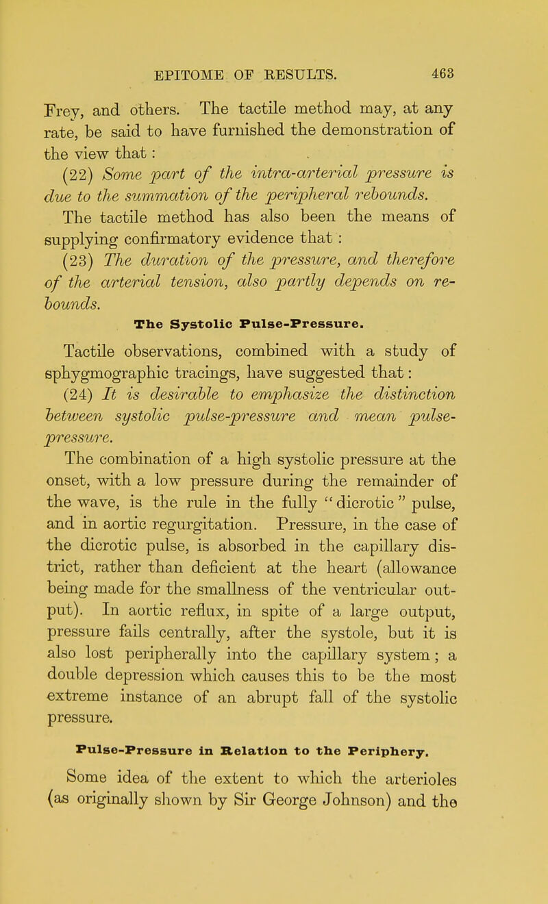 Frey, and others. The tactile method may, at any rate, be said to have furnished the demonstration of the view that: (22) Some part of the intra-arterial pressure is due to the summation of the peripheral rebounds. The tactile method has also been the means of supplying confirmatory evidence that : (23) The duration of the pressure, and therefore of the arterial tension, also partly depends on re- bounds. The Systolic Pulse-Pressure. Tactile observations, combined with a study of sphygmographic tracings, have suggested that: (24) It is desirable to emphasize the distinction between systolic pulse-pressure and mean pulse- pressure. The combination of a high systolic pressure at the onset, with a low pressure during the remainder of the wave, is the rule in the fully  dicrotic  pulse, and in aortic regurgitation. Pressure, in the case of the dicrotic pulse, is absorbed in the capillary dis- trict, rather than deficient at the heart (allowance being made for the smallness of the ventricular out- put). In aortic reflux, in spite of a large output, pressure fails centrally, after the systole, but it is also lost peripherally into the capillary system; a double depression which causes this to be the most extreme instance of an abrupt fall of the systolic pressure. Pulse-Pressure in Relation to the Periphery. Some idea of the extent to which the arterioles (as originally shown by Sir George Johnson) and the