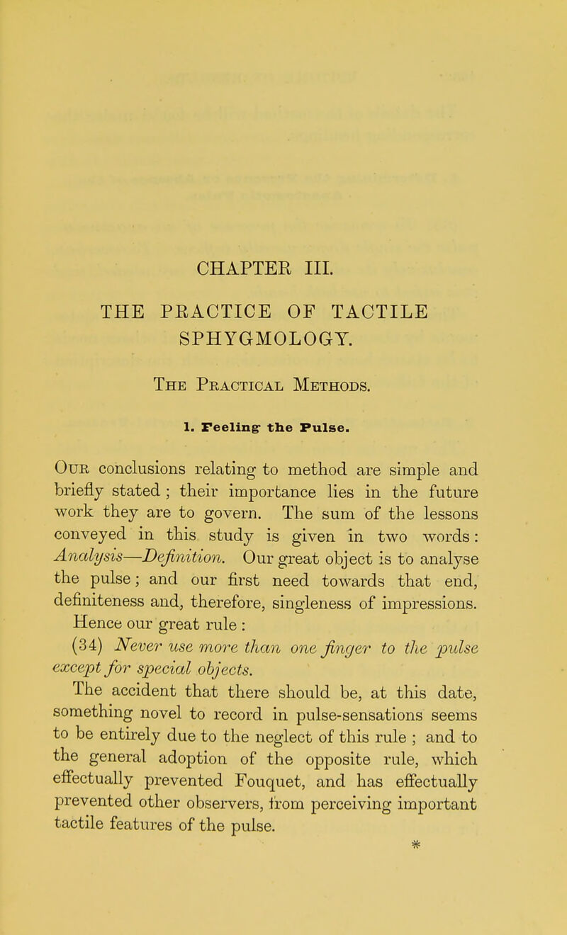 CHAPTER III. THE PRACTICE OF TACTILE SPHYGMOLOGY. The Practical Methods. 1. Feeling- the Pulse. Our conclusions relating to method are simple and briefly stated ; their importance lies in the future work they are to govern. The sum of the lessons conveyed in this study is given in two words: Analysis—Definition. Our great object is to analyse the pulse; and our first need towards that end, definiteness and, therefore, singleness of impressions. Hence our great rule : (34) Never use more than one finger to the pulse except for special objects. The accident that there should be, at this date, something novel to record in pulse-sensations seems to be entirely due to the neglect of this rule ; and to the general adoption of the opposite rule, which effectually prevented Fouquet, and has effectually prevented other observers, from perceiving important tactile features of the pulse.