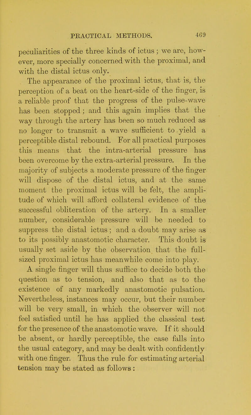 peculiarities of the three kinds of ictus ; we are, how- ever, more specially concerned with the proximal, and with the distal ictus only. The appearance of the proximal ictus, that is, the perception of a beat on the heart-side of the finger, is a reliable proof that the progress of the pulse-wave has been stopped; and this again implies that the way through the artery has been so much reduced as no longer to transmit a wave sufficient to yield a perceptible distal rebound. For all practical purposes this means that the intra-arterial pressure has been overcome by the extra-arterial pressure. In the majority of subjects a moderate pressure of the finger will dispose of the distal ictus, and at the same moment the proximal ictus will be felt, the ampli- tude of which will afford collateral evidence of the successful obliteration of the artery. In a smaller number, considerable pressure will be needed to suppress the distal ictus; and a doubt may arise as to its possibly anastomotic character. This doubt is usually set aside by the observation that the full- sized proximal ictus has meanwhile come into play. A single finger will thus suffice to decide both the question as to tension, and also that as to the existence of any markedly anastomotic pulsation. Nevertheless, instances may occur, but their number will be very small, in which the observer will not feel satisfied until he has applied the classical test for the presence of the anastomotic wave. If it should be absent, or hardly perceptible, the case falls into the usual category, and may be dealt with confidently with one finger. Thus the rule for estimating arterial tension may be stated as follows: