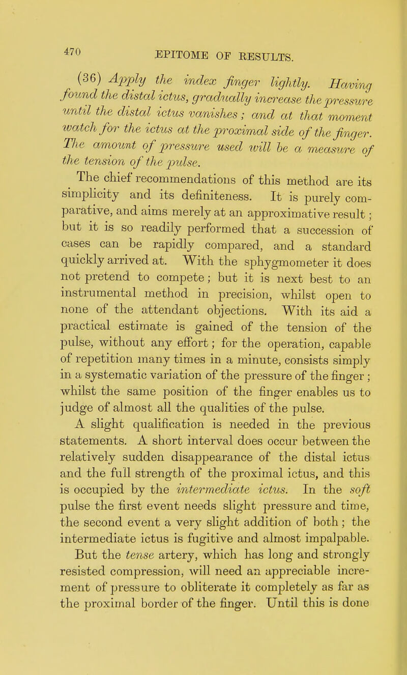 (36) Apply the index finger lightly. Having found the distal ictus, gradually increase the pressure until the distal ictus vanishes; and at that moment watch for the ictus at the proximal side of the finger. Hie amount of pressure used will be a measure of the tension of the pulse. The chief recommendations of this method are its simplicity and its definiteness. It is purely com- parative, and aims merely at an approximative result; but it is so readily performed that a succession of cases can be rapidly compared, and a standard quickly arrived at. With the sphygmometer it does not pretend to compete; but it is next best to an instrumental method in precision, whilst open to none of the attendant objections. With its aid a practical estimate is gained of the tension of the pulse, without any effort; for the operation, capable of repetition many times in a minute, consists simply in a systematic variation of the pressure of the finger; whilst the same position of the finger enables us to judge of almost all the qualities of the pulse. A slight qualification is needed in the previous statements. A short interval does occur between the relatively sudden disappearance of the distal ictus and the full strength of the proximal ictus, and this is occupied by the intermediate ictus. In the soft pulse the first event needs slight pressure and time, the second event a very slight addition of both; the intermediate ictus is fugitive and almost impalpable. But the tense artery, which has long and strongly resisted compression, will need an appreciable incre- ment of pressure to obliterate it completely as far as the proximal border of the finger. Until this is done