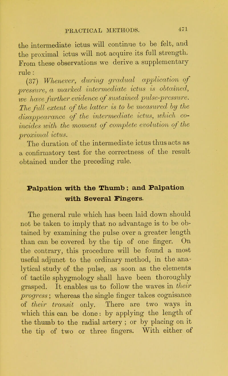the intermediate ictus will continue to be felt, and the proximal ictus will not acquire its full strength. From these observations we derive a supplementary rule : (37) Whenever, during gradual application of pressure, a marked intermediate ictus is obtained, we have further evidence of sustained pulse-pressure. The full extent of the latter is to be measured by the disappearance of the intermediate ictus, which co- incides with the moment of complete evolution of the proximal ictus. The duration of the intermediate ictus thus acts as a confirmatory test for the correctness of the result obtained under the preceding rule. Palpation with the Thumb; and Palpation with Several Fingers. The general rule which has been laid down should not be taken to imply that no advantage is to be ob- tained by examining the pulse over a greater length than can be covered by the tip of one finger. On the contrary, this procedure will be found a most useful adjunct to the ordinary method, in the ana- lytical study of the pulse, as soon as the elements of tactile sphygmology shall have been thoroughly grasped. It enables us to follow the waves in their progress; whereas the single finger takes cognisance of their transit only. There are two ways in which this can be done: by applying the length of the thumb to the radial artery ; or by placing on it the tip of two or three fingers. With either of