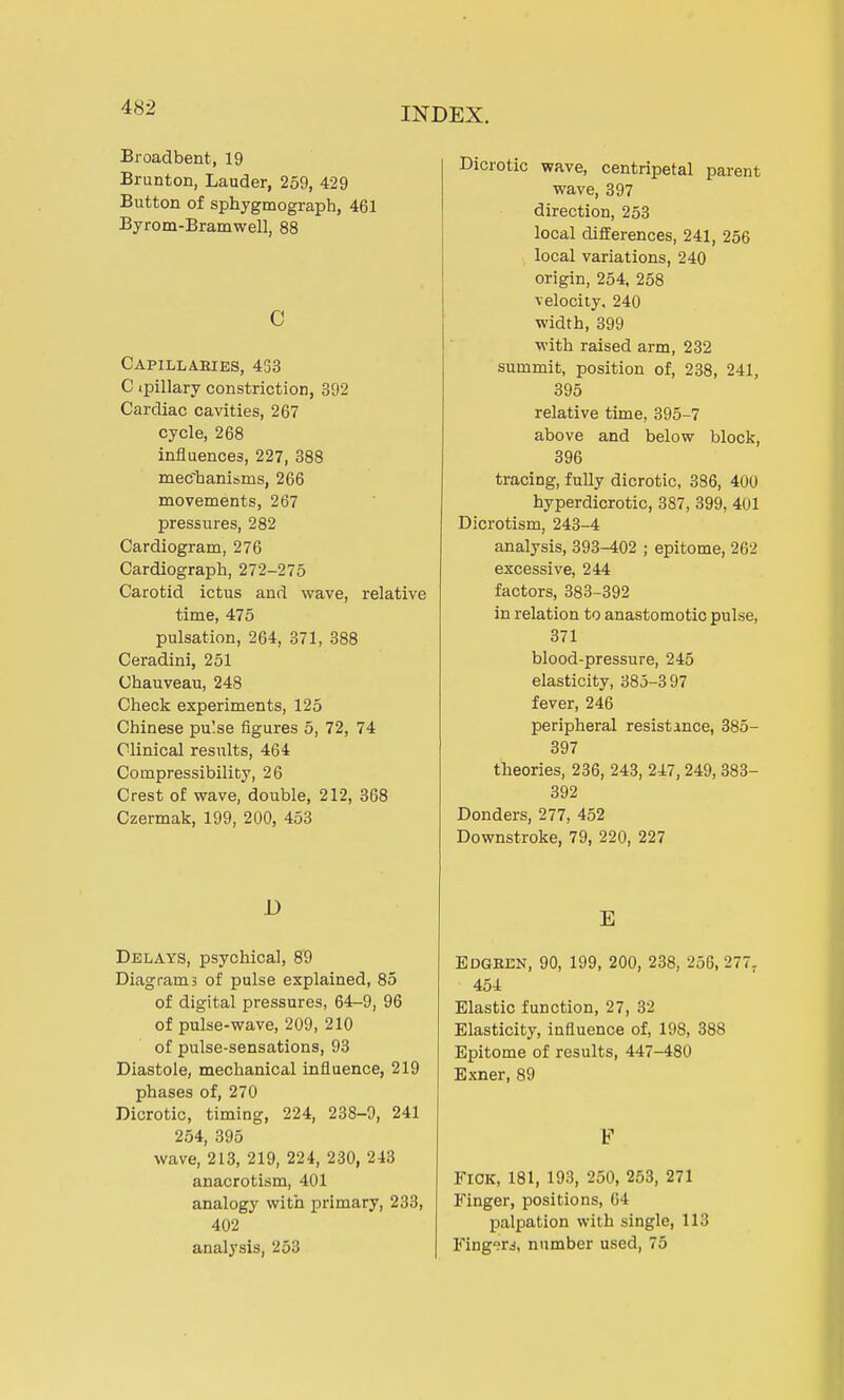 Broadbent, 19 Brunton, Lauder, 259, 429 Button of sphygmograph, 461 Byrom-Bramwell, 88 c Capillaeies, 453 C ipillary constriction, 392 Cardiac cavities, 267 cycle, 268 influences, 227, 388 mechanisms, 266 movements, 267 pressures, 282 Cardiogram, 276 Cardiograph, 272-275 Carotid ictus and wave, relative time, 475 pulsation, 264, 371, 388 Ceradini, 251 Chauveau, 248 Check experiments, 125 Chinese pu'.se figures 5, 72, 74 Clinical results, 464 Compressibility, 26 Crest of wave, double, 212, 368 Czermak, 199, 200, 453 1) Delays, psychical, 89 Diagrams of pulse explained, 85 of digital pressures, 64-9, 96 of pulse-wave, 209, 210 of pulse-sensations, 93 Diastole, mechanical influence, 219 phases of, 270 Dicrotic, timing, 224, 238-9, 241 254, 395 wave, 213, 219, 224, 230, 243 anacrotism, 401 analogy with primary, 233, 402 analysis, 253 Dicrotic wave, centripetal parent wave, 397 direction, 253 local differences, 241, 256 local variations, 240 origin, 254, 258 velocity, 240 width, 399 with raised arm, 232 summit, position of, 238, 241, 395 relative time, 395-7 above and below block, 396 tracing, fully dicrotic, 386, 400 hyperdicrotic, 387, 399, 401 Dicrotism, 243-4 analysis, 393-402 ; epitome, 262 excessive, 244 factors, 383-392 in relation to anastomotic pulse, 371 blood-pressure, 245 elasticity, 385-397 fever, 246 peripheral resistance, 385- 397 theories, 236, 243, 247, 249, 383- 392 Donders, 277, 452 Downstroke, 79, 220, 227 E Edgeen, 90, 199, 200, 238, 256, 277, 454 Elastic function, 27, 32 Elasticity, influence of, 198, 388 Epitome of results, 447-480 Exner, 89 V FICK, 181, 193, 250, 253, 271 Finger, positions, 64 palpation with single, 113 Fingers, number used, 75