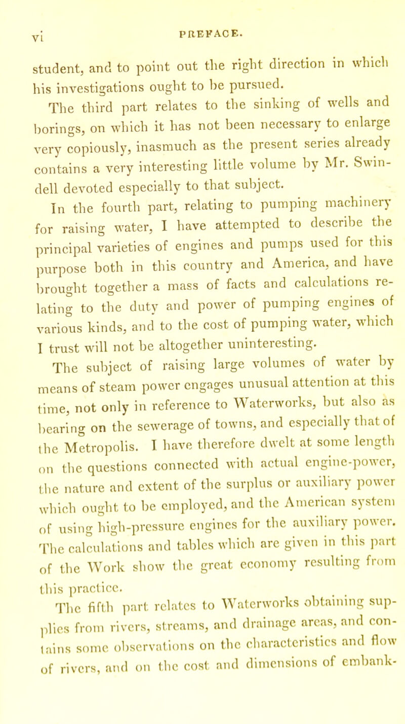 student, and to point out the right direction in which his investigations ought to he pursued. The third part relates to the sinking of wells and borings, on which it has not been necessary to enlarge very copiously, inasmuch as the present series already contains a very interesting little volume by Mr. Swin- dell devoted especially to that subject. In the fourth part, relating to pumping machinery for raising water, I have attempted to describe the principal varieties of engines and pumps used for this purpose both in this country and America, and have brought together a mass of facts and calculations re- lating to the duty and power of pumping engines of various kinds, and to the cost of pumping water, which I trust will not be altogether uninteresting. The subject of raising large volumes of water by means of steam power engages unusual attention at this time, not only in reference to Waterworks, but also as bearing on the sewerage of towns, and especially that of the Metropolis. I have therefore dwelt at some length on the questions connected with actual engine-power, (he nature and extent of the surplus or auxiliary power which ought to be employed, and the American system of using high-pressure engines for the auxiliary power. The calculations and tables which are given in this part of the Work show the great economy resulting from this practice. The fifth part relates to Waterworks obtaining sup- plies from rivers, streams, and drainage areas, and con- tains some observations on the characteristics and flow of rivers, and on the cost and dimensions of embank-