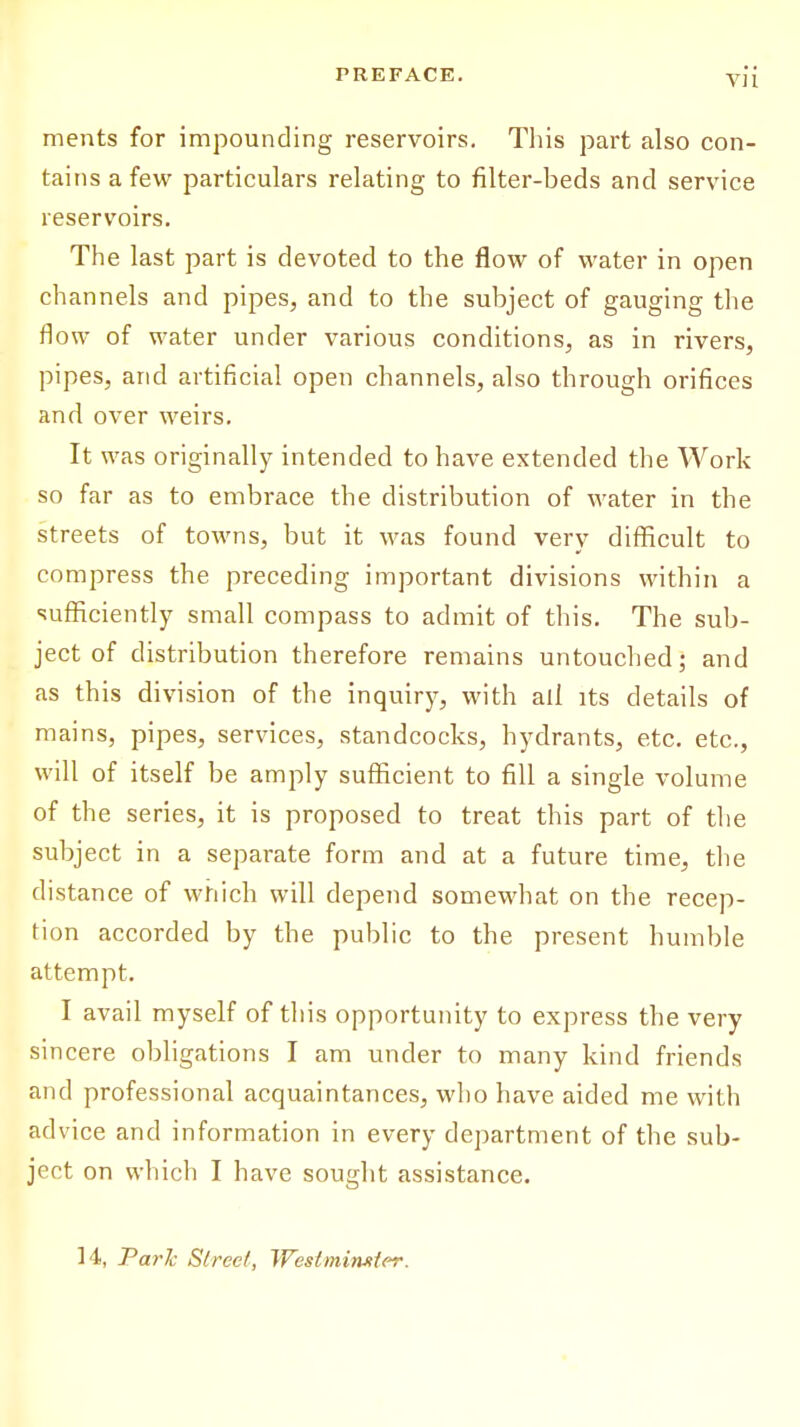 ments for impounding reservoirs. This part also con- tains a few particulars relating to filter-beds and service reservoirs. The last part is devoted to the flow of water in open channels and pipes, and to the subject of gauging the flow of water under various conditions, as in rivers, pipes, arid artificial open channels, also through orifices and over weirs. It was originally intended to have extended the Work so far as to embrace the distribution of water in the streets of towns, but it was found very difficult to compress the preceding important divisions within a sufficiently small compass to admit of this. The sub- ject of distribution therefore remains untouched; and as this division of the inquiry, with all its details of mains, pipes, services, standcocks, hydrants, etc. etc., will of itself be amply sufficient to fill a single volume of the series, it is proposed to treat this part of the subject in a separate form and at a future time, the distance of which will depend somewhat on the recep- tion accorded by the public to the present humble attempt. I avail myself of this opportunity to express the very sincere obligations I am under to many kind friends and professional acquaintances, who have aided me with advice and information in every department of the sub- ject on which I have sought assistance. 14, Park Street, Westminster.