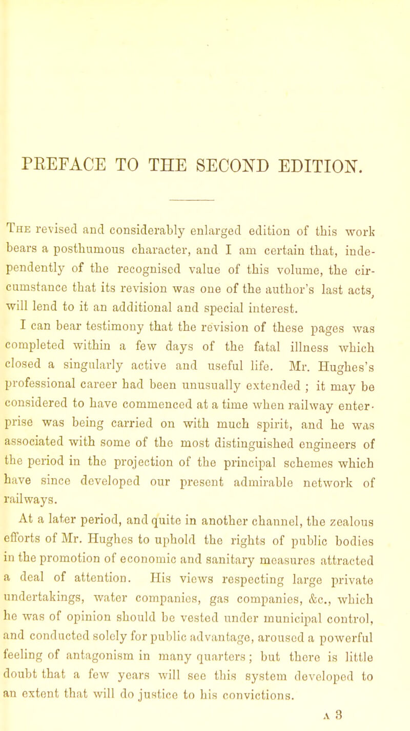 PEEFACE TO THE SECOND EDITION. The revised and considerably enlarged edition of this work bears a posthumous character, and I am certain that, inde- pendently of the recognised value of this volume, the cir- cumstance that its revision was one of the author's last acts will lend to it an additional and special interest. I can bear testimony that the revision of these pages was completed within a few days of the fatal illness which closed a singularly active and useful life. Mr. Hughes's professional career had been unusually extended ; it may be considered to have commenced at a time when railway enter- prise was being carried on with much spirit, and he was associated with some of the most distinguished engineers of the period in the projection of the principal schemes which have since developed our present admirable network of railways. At a later period, and quite in another channel, the zealous efforts of Mr. Hughes to uphold the rights of public bodies in the promotion of economic and sanitary measures attracted a deal of attention. His views respecting large private undertakings, water companies, gas companies, &c, which he was of opinion should be vested under municipal control, and conducted solely for public advantage, aroused a powerful feeling of antagonism in many quarters ; but there is little doubt that a few years will see this system developed to an extent that will do justice to his convictions. a 3
