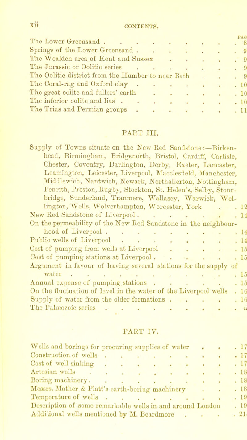 CONTENTS. The Lower Greensand ......... 8 Springs of the Lower Greensand . 9 The Wealden area of Kent and Sussex . . . . .9 The Jurassic or Oolitic series ....... 9 The Oolitic district from the Humher to near Bath . . .9 The Coral-rag and Oxford clay . . ..... 10 The great oolite and fullers' earth 10 The inferior oolite and lias 10 The Trias and Permian groups . . . , . . .11 PART III. Supply of Towns situate on the New Eed Sandstone :—Birken- head, Birmingham, Bridgenorth, Bristol, Cardiff, Carlisle, Chester, Coventry, Darlington, Derby, Exeter, Lancaster, Leamington, Leicester, Liverpool, Macclesfield, Manchester, Middlewich, Nantwich, Newark, Northallerton, Nottingham, Penrith, Preston, Rugby, Stockton, St. Helen's, Selby, Stour- bridge, Sunderland, Tranmere, Wallasey, Warwick, Wel- lington, Wells, Wolverhampton, Worcester, York . .12 New Red Sandstone of Liverpool. . . . . . .14 On the permeability of the New Red Sandstone in the neighbour- hood of Liverpool 14 Public wells of Liverpool . . . . . . . .14 Cost of pumping from wells at Liverpool . . • . .15 Cost of pumping stations at Liverpool 1 o Argument in favour of having several stations for the supply of water . . . . . . . . . . .15 Annual expense of pumping stations . . . . . .15 On the fluctuation of level in the water of the Liverpool wells . 1 o Supply of water from the older formations hi The Pahcozoic scries ii PART TV. Wells and borings for procuring supplies of water . . .17 Construction of wells ... 17 Cost of well sinking 17 Artesian wells 18 Boring machinery. ......... 18 Messrs. Mather & Piatt's earth-boring machinery . . .IS Temperature of wells . . . . . . . . .10 Description of some remarkable wells in and around London . 10 Additional wells mentioned by M. Beardmore . . . . 21<
