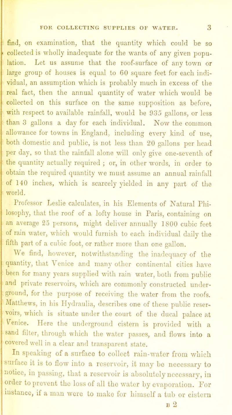 find, on examination, that the quantity which could be so collected is wholly inadequate for the wants of any given popu- lation. Let us assume that the roof-surface of any town or large group of houses is equal to 60 square feet for each indi- vidual, an assumption which is probably much in excess of the real fact, then the annual quantity of water which would be collected on this surface on the same supposition as before, with respect to available rainfall, would be 935 gallons, or less than 3 gallons a day for each individual. Now the common allowance for towns in England, including every kind of use, both domestic and public, is not less than 20 gallons per head per day, so that the rainfall alone will only give one-seventh of the quantity actually required ; or, in other words, in order to obtain the required quantity we must assume an annual rainfall of 140 inches, which is scarcely yielded in any part of the world. Professor Leslie calculates, in his Elements of Natural Phi- losophy, that the roof of a lofty house in Paris, containing on an average 25 persons, might deliver annually 1800 cubic feet of rain water, which would furnish to each individual daily the fifth part of a cubic foot, or rather more than one gallon. We find, however, notwithstanding the inadequacy of the quantity, that Venice and many other continental cities have been for many years supplied with rain water, both from public and private reservoirs, which are commonly constructed under- ground, for the purpose of receiving the water from the roofs. Matthews, in his Hydraulia, describes one of these public reser- voirs, which is situate under the court of the ducal palace at Venice. Here the underground cistern is provided with a sand filter, through which the water passes, and flows into a covered well in a clear and transparent state. In speaking of a surface to collect rain-water from which, surface it is to flow into a reservoir, it may bo necessary to notice, in passing, that a reservoir is absolutely necessary, in order to prevent the loss of all the water by evaporation. For instance, if a man were to make for himself a tub or cistern b 2