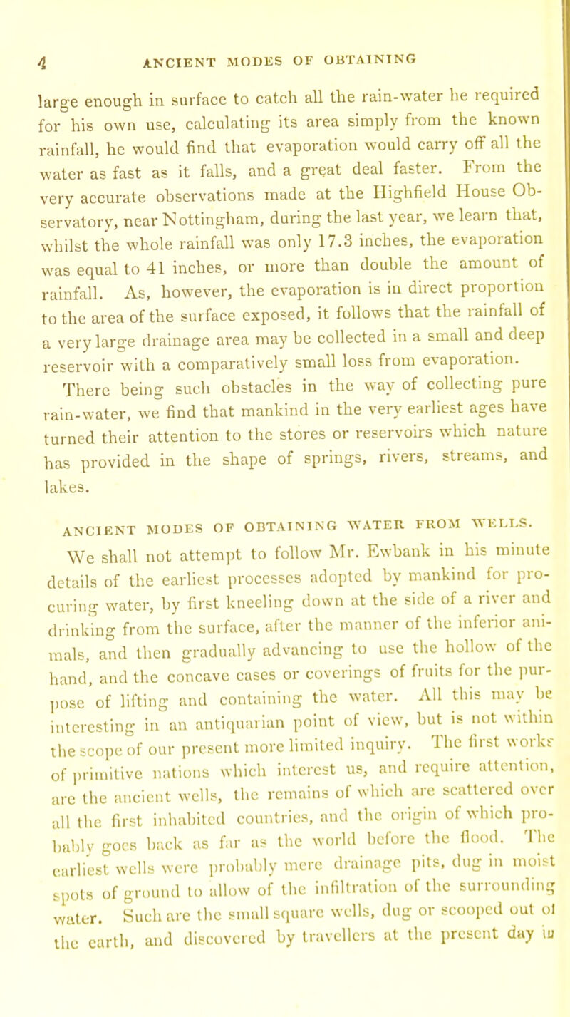 large enough in surface to catch all the rain-water he required for his own use, calculating its area simply from the known rainfall, he would find that evaporation would carry off all the water as fast as it falls, and a great deal faster. From the very accurate observations made at the Highfield House Ob- servatory, near Nottingham, during the last year, we learn that, whilst the whole rainfall was only 17.3 inches, the evaporation was equal to 41 inches, or more than double the amount of rainfall. As, however, the evaporation is in direct proportion to the area of the surface exposed, it follows that the rainfall of a very large drainage area may be collected in a small and deep reservoir with a comparatively small loss from evaporation. There being such obstacles in the way of collecting pure rain-water, we find that mankind in the very earliest ages have turned their attention to the stores or reservoirs which nature has provided in the shape of springs, rivers, streams, and lakes. ANCIENT MODES OF OBTAINING WATER FROM WELLS. We shall not attempt to follow Mr. Ewbank in his minute details of the earliest processes adopted by mankind for pro- curing water, by first kneeling down at the side of a river and drinking from the surface, after the manner of the inferior ani- mals, and then gradually advancing to use the hollow of the hand, and the concave cases or coverings of fruits for the pur- pose'of lifting and containing the water. All this may be interesting in an antiquarian point of view, but is not within the scope of our present more limited inquiry. The first works of primitive nations which interest us, and require attention, are the ancient wells, the remains of which are scattered over all the first inhabited countries, and the origin of which pro- bably goes back as far as the world before the flood. The earliest wells were probably mere drainage pits, dug in moist spots of ground to allow of the infiltration of the surrounding water. Such are the small square wells, dug or scooped out ol the earth, and discovered by travellers at the present day \u