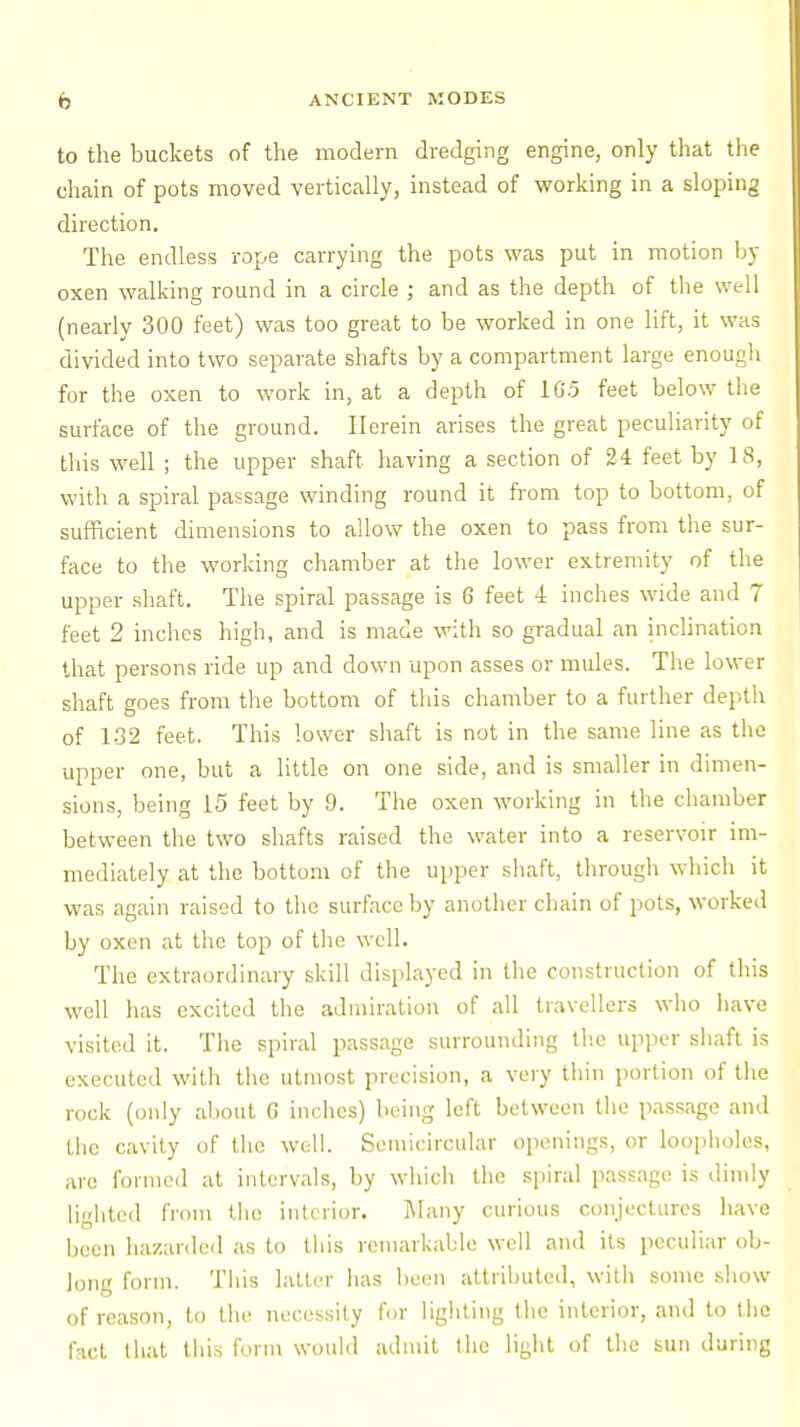 to the buckets of the modern dredging engine, only that the chain of pots moved vertically, instead of working in a sloping direction. The endless rope carrying the pots was put in motion by oxen walking round in a circle ; and as the depth of the well (nearly 300 feet) was too great to be worked in one lift, it was divided into two separate shafts by a compartment large enougli for the oxen to work in, at a depth of 1G.5 feet below the surface of the ground. Herein arises the great peculiarity of this well ; the upper shaft having a section of 24 feet by 18, with a spiral passage winding round it from top to bottom, of sufficient dimensions to allow the oxen to pass from the sur- face to the working chamber at the lower extremity of the upper shaft. The spiral passage is 6 feet 4 inches wide and 7 feet 2 inches high, and is made with so gradual an inclination that persons ride up and down upon asses or mules. The lower shaft goes from the bottom of this chamber to a further depth of 132 feet. This lower shaft is not in the same line as the upper one, but a little on one side, and is smaller in dimen- sions, being 15 feet by 9. The oxen working in the chamber between the two shafts raised the water into a reservoir im- mediately at the bottom of the upper shaft, through which it was again raised to the surface by another chain of pots, worked by oxen at the top of the well. The extraordinary skill displayed in the construction of this well lias excited the admiration of all travellers who have visited it. The spiral passage surrounding the upper shaft is executed with the utmost precision, a very thin portion of the rock (only about G inches) being left between the passage and the cavity of the well. Semicircular openings, or loopholes, are formed at intervals, by which the spiral passage is dimly lighted from the interior. Many curious conjectures have been hazarded as to this remarkable well and its peculiar ob- long form. This latter has been attributed, with some show of reason, to the necessity for lighting the interior, and to the fact that this form would admit the light of the sun during