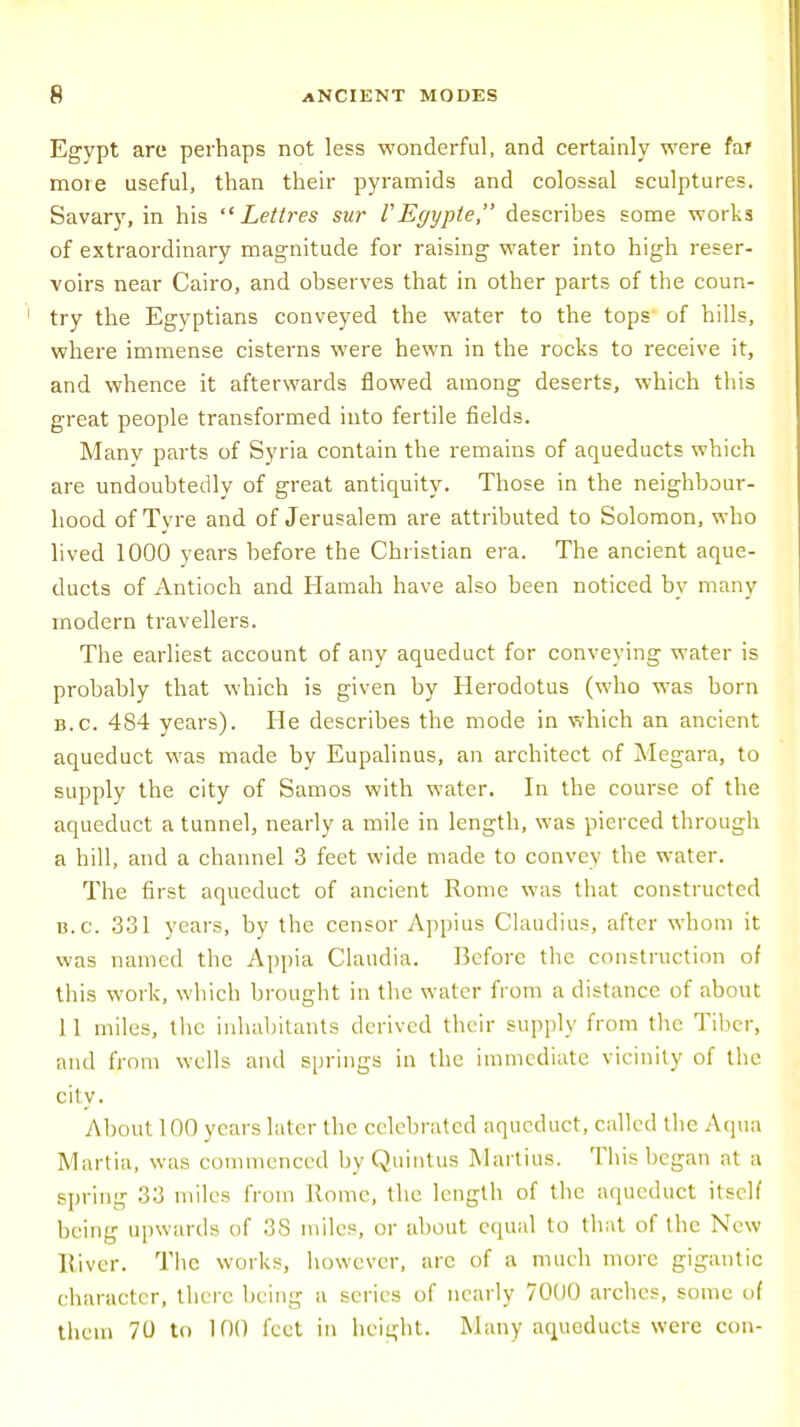 Egypt are perhaps not less wonderful, and certainly were far more useful, than their pyramids and colossal sculptures. Savary, in his  Lettres sur VEgypte, describes some works of extraordinary magnitude for raising water into high reser- voirs near Cairo, and observes that in other parts of the coun- try the Egyptians conveyed the water to the tops of hills, where immense cisterns were hewn in the rocks to receive it, and whence it afterwards flowed among deserts, which this great people transformed into fertile fields. Many parts of Syria contain the remains of aqueducts which are undoubtedly of great antiquity. Those in the neighbour- hood of Tyre and of Jerusalem are attributed to Solomon, who lived 1000 years before the Christian era. The ancient aque- ducts of Antioch and Hamah have also been noticed by many modern travellers. The earliest account of any aqueduct for conveying water is probably that which is given by Herodotus (who was born b.c. 484 years). He describes the mode in which an ancient aqueduct was made by Eupalinus, an architect of Megara, to supply the city of Samos with water. In the course of the aqueduct a tunnel, nearly a mile in length, was pierced through a hill, and a channel 3 feet wide made to convey the water. The first aqueduct of ancient Rome was that constructed u.c. 331 years, by the censor Appius Claudius, after whom it was named the Appia Claudia. Before the construction of this work, which brought in the water from a distance of about 11 miles, the inhabitants derived their supply from the Tiber, and from wells and springs in the immediate vicinity of the city. About 100 years later the celebrated aqueduct, called the Aqua Martia, was commenced by Quintus Martins. This began at a spring 33 miles from Home, the length of the aqueduct itself being upwards of 38 miles, or about equal to that of the New liivcr. The works, however, arc of a much more gigantic character, there being a series of nearly 7000 arches, some of them 70 to 100 feet in height. Many aqueducts were con-