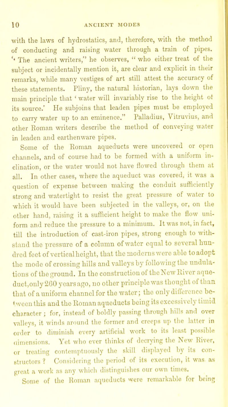 with the laws of hydrostatics, and, therefore, with the method of conducting and raising water through a train of pipes. '« The ancient writers, he observes,  who either treat of the subject or incidentally mention it, are clear and explicit in their remarks, while many vestiges of art still attest the accuracy of these statements. Pliny, the natural historian, lays down the main principle that ' water will invariably rise to the height ot its source.' He subjoins that leaden pipes must be employed to carry water up to an eminence. Palladius, Vitruvius, and other Soman writers describe the method of conveying water in leaden and earthenware pipes. Some of the Roman aqueducts were uncovered or open channels, and of course had to be formed with a uniform in- clination, or the water would not have flowed through them at all. In other cases, where the aqueduct was covered, it was a question of expense between making the conduit sufficiently strong and watertight to resist the great pressure of water to which it would have been subjected in the valleys, or, on the other hand, raising it a sufficient height to make the flow uni- form and reduce the pressure to a minimum. It was not, in fact, till the introduction of cast-iron pipes, strong enough to with- stand the pressure of a column of water equal to several hun- dred feet of vertical height, that the moderns were able to adopt the mode of crossing hills and valleys by following the undula- tions of the ground. In the construction of the New River aque- duct,only2G0 years ago, no other principle was thought of than that of a uniform channel for the water; the only difference be- tween this and tho Roman aqueducts being its excessively timid character ; for, instead of boldly passing through hills and over valleys, it winds around the former and creeps up the latter in order to diminish every artificial work to its least possible dimensions. Yet who ever thinks of decrying the New River, or treating contemptuously the skill displayed by its con- structors ? Considering the period of its execution, it was as great a work as any which distinguishes our own times. Some of the Roman aqueducts were remarkable for being